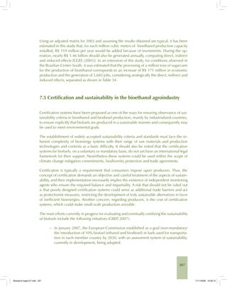 207
Using an adjusted matrix for 2002 and assuming the results obtained are typical, it has been
estimated in this study that, for each million cubic meters of bioethanol production capacity
installed, R$ 119 million per year would be added because of investments. During the op-
eration, nearly R$ 1.46 billion should also be generated annually, computing direct, indirect
and induced effects [CGEE (2005)]. In an extension of this study, for conditions observed in
the Brazilian Center-South, it was estimated that the processing of a million tons of sugarcane
for the production of bioethanol corresponds to an increase of R$ 171 million in economic
production and the generation of 5,683 jobs, considering analogically the direct, indirect and
induced effects, separated as shown in Table 34.
7.5 Certification and sustainability in the bioethanol agroindustry
Certification systems have been proposed as one of the ways for ensuring observance of sus-
tainability criteria in bioethanol and biodiesel production, mainly by industrialized countries,
to ensure explicitly that biofuels are produced in a sustainable manner and consequently may
be used to meet environmental goals.
The establishment of widely accepted sustainability criteria and standards must face the in-
herent complexity of bioenergy systems with their range of raw materials and production
technologies and contexts as a basic difficulty. It should also be noted that the certification
systems for biofuels, on a voluntary or mandatory basis, do not yet have an international legal
framework for their support. Nevertheless these systems could be used within the scope of
climate change mitigation commitments, biodiversity protection and trade agreements.
Certification is typically a requirement that consumers impose upon producers. Thus, the
concept of certification demands an objective and careful treatment of the aspects of sustain-
ability, and their implementation necessarily implies the existence of independent monitoring
agents who ensure the required balance and impartiality. A risk that should not be ruled out
is that poorly designed certification systems could serve as additional trade barriers and act
as protectionist measures, restricting the development of truly sustainable alternatives in favor
of inefficient bioenergies. Another concern, regarding producers, is the cost of certification
systems, which could make small-scale production unviable.
The main efforts currently in progress for evaluating and eventually certifying the sustainability
of biofuels include the following initiatives (GBEP, 2007):
− In January 2007, the European Commission established as a goal (non-mandatory)
the introduction of 10% biofuel (ethanol and biodiesel) in fuels used for transporta-
tion in each member country by 2020, with an assessment system of sustainability,
currently in development, being adopted.
Bioetanol-Ingles-07.indd 207Bioetanol-Ingles-07.indd 207 11/11/2008 16:29:1311/11/2008 16:29:13
 