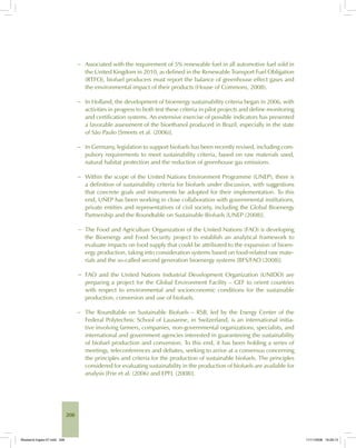 208
− Associated with the requirement of 5% renewable fuel in all automotive fuel sold in
the United Kingdom in 2010, as defined in the Renewable Transport Fuel Obligation
(RTFO), biofuel producers must report the balance of greenhouse effect gases and
the environmental impact of their products (House of Commons, 2008).
− In Holland, the development of bioenergy sustainability criteria began in 2006, with
activities in progress to both test these criteria in pilot projects and define monitoring
and certification systems. An extensive exercise of possible indicators has presented
a favorable assessment of the bioethanol produced in Brazil, especially in the state
of São Paulo [Smeets et al. (2006)].
− In Germany, legislation to support biofuels has been recently revised, including com-
pulsory requirements to meet sustainability criteria, based on raw materials used,
natural habitat protection and the reduction of greenhouse gas emissions.
− Within the scope of the United Nations Environment Programme (UNEP), there is
a definition of sustainability criteria for biofuels under discussion, with suggestions
that concrete goals and instruments be adopted for their implementation. To this
end, UNEP has been working in close collaboration with governmental institutions,
private entities and representatives of civil society, including the Global Bioenergy
Partnership and the Roundtable on Sustainable Biofuels [UNEP (2008)].
− The Food and Agriculture Organization of the United Nations (FAO) is developing
the Bioenergy and Food Security project to establish an analytical framework to
evaluate impacts on food supply that could be attributed to the expansion of bioen-
ergy production, taking into consideration systems based on food-related raw mate-
rials and the so-called second generation bioenergy systems [BFS/FAO (2008)].
− FAO and the United Nations Industrial Development Organization (UNIDO) are
preparing a project for the Global Environment Facility – GEF to orient countries
with respect to environmental and socioeconomic conditions for the sustainable
production, conversion and use of biofuels.
− The Roundtable on Sustainable Biofuels – RSB, led by the Energy Center of the
Federal Polytechnic School of Lausanne, in Switzerland, is an international initia-
tive involving farmers, companies, non-governmental organizations, specialists, and
international and government agencies interested in guaranteeing the sustainability
of biofuel production and conversion. To this end, it has been holding a series of
meetings, teleconferences and debates, seeking to arrive at a consensus concerning
the principles and criteria for the production of sustainable biofuels. The principles
considered for evaluating sustainability in the production of biofuels are available for
analysis [Frie et al. (2006) and EPFL (2008)].
Bioetanol-Ingles-07.indd 208Bioetanol-Ingles-07.indd 208 11/11/2008 16:29:1311/11/2008 16:29:13
 
