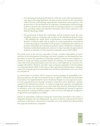209
− The international work group IEA Task 40, within the scope of the International En-
ergy Agency Bioenergy Agreement, develops activities focused on the international
trade of biomass and bioenergy, especially their implications and perspectives. The
group focuses in the development of certification, standardization and terminology
systems to promote the international trade of bioenergy products on a sustainable
basis, providing analysis and important information about efforts underway in this
field [IEA Bioenergy (2008)].
− The governments of Brazil, the United States and the European Union (the main
worldwide producers of biofuels and members of the International Biofuels Forum
– IBF) published the “White Book of Specifications of Internationally Compatible
Biofuels” in February 2008, with an analysis of current specifications conducted by
an international group of specialists for the purpose of facilitating trade expansion of
products. Initial efforts are to develop procedures, systems and reference materials for
bioethanol and biodiesel quality tests, and even to make it possible, through analytical
methods, to determine if a fuel comes from renewable sources [NIST (2008)].
The private sector in the fuel area, especially in Europe, considers sustainability an impor-
tant factor in the development of bioenergy, and some companies are developing their own
procedures to assure the acquisition of sustainable products. However, most companies in-
terested in buying and selling sustainable biofuels are seeking to be involved in these pro-
cesses with a more plural participation and to be seen as more legitimate by consumers. For
example, BP, DuPont, Petrobras and other major companies participate in the Roundtable
on Sustainable Biofuels (RSB). In the arena of other agricultural-related products, analogous
systems for certifying aspects of sustainability have also been implemented, such as for wood,
soy and palm oil.
As a final initiative to mention, which is aimed at ensuring standards of sustainability in bio-
ethanol production, the Agro-Environmental Protocol, signed in 2006 by the São Paulo State
Government, has implemented the Green Bioethanol Program to encourage best practic-
es in the sugar-alcohol sector through compliance certification and to determine a positive
standard to be followed by producers. In a phase of large-scale operation and application
throughout the state, the instrument covers some of the main points for reducing the impacts
of cultivation, such as the anticipation of deadlines for eliminating the burning of sugarcane
straw, protection of springs and forest vestiges, control of erosion and adequate management
of agrochemical packaging [Lucon (2008)].
Systems of sustainability certification having the characteristics described in this section, if
adequately designed and well implemented, may serve as effective instruments for biofuel
production to develop in a framework of rationality, since it has already been demonstrated
that sugarcane bioethanol is competitive.
Bioetanol-Ingles-07.indd 209Bioetanol-Ingles-07.indd 209 11/11/2008 16:29:1411/11/2008 16:29:14
 