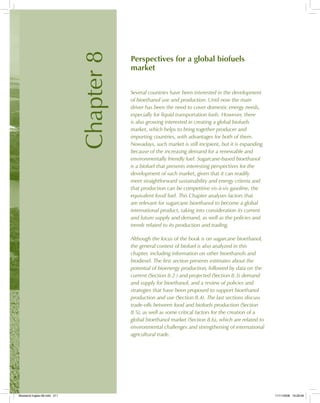 Chapter8
Perspectives for a global biofuels
market
Several countries have been interested in the development
of bioethanol use and production. Until now the main
driver has been the need to cover domestic energy needs,
especially for liquid transportation fuels. However, there
is also growing interested in creating a global biofuels
market, which helps to bring together producer and
importing countries, with advantages for both of them.
Nowadays, such market is still incipient, but it is expanding
because of the increasing demand for a renewable and
environmentally friendly fuel. Sugarcane-based bioethanol
is a biofuel that presents interesting perspectives for the
development of such market, given that it can readily
meet straightforward sustainability and energy criteria and
that production can be competitive vis-à-vis gasoline, the
equivalent fossil fuel. This Chapter analyses factors that
are relevant for sugarcane bioethanol to become a global
international product, taking into consideration its current
and future supply and demand, as well as the policies and
trends related to its production and trading.
Although the focus of the book is on sugarcane bioethanol,
the general context of biofuel is also analyzed in this
chapter, including information on other bioethanols and
biodiesel. The first section presents estimates about the
potential of bioenergy production, followed by data on the
current (Section 8.2 ) and projected (Section 8.3) demand
and supply for bioethanol, and a review of policies and
strategies that have been proposed to support bioethanol
production and use (Section 8.4). The last sections discuss
trade-offs between food and biofuels production (Section
8.5), as well as some critical factors for the creation of a
global bioethanol market (Section 8.6), which are related to
environmental challenges and strengthening of international
agricultural trade.
Bioetanol-Ingles-08.indd 211Bioetanol-Ingles-08.indd 211 11/11/2008 16:29:5611/11/2008 16:29:56
 