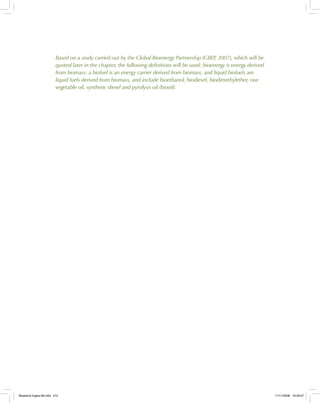 Based on a study carried out by the Global Bioenergy Partnership (GBEP, 2007), which will be
quoted later in the chapter, the following definitions will be used: bioenergy is energy derived
from biomass; a biofuel is an energy carrier derived from biomass; and liquid biofuels are
liquid fuels derived from biomass, and include bioethanol, biodiesel, biodimethylether, raw
vegetable oil, synthetic diesel and pyrolysis oil (biooil).
Bioetanol-Ingles-08.indd 212Bioetanol-Ingles-08.indd 212 11/11/2008 16:29:5711/11/2008 16:29:57
 