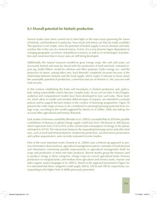 213
8.1 Overall potential for biofuels production
Several studies have been carried out to shed light on the main issues governing the future
of biofuels, and bioethanol in particular. How much and where can they be made available?
This question is not simple, since the potential of biofuel supply is not an absolute and static
number, like in the case of a mineral reserve. In fact, it is a very dynamic figure dependant on
changing geographic, economic and political scenarios, as well as on technologies of produc-
tion and conversion that in many cases are still being developed.
Additionally, the natural resources needed to grow energy crops, like soils and water, are
necessarily limited and must be shared with the production of food and feed, industrial in-
puts (eg, textile fibbers, wood for cellulose and other purposes, hydro energy, etc.) and the
protection of nature, among other uses. Such thematic complexity increases because of the
relationship between biofuels and the food supply, which makes it relevant to know about
the sustainable potential of production, conversion and use of biofuels vs. the concerns with
food security.
In this context, establishing the limits and boundaries to biofuel production and, particu-
larly, setting sustainability criteria become complex tasks. As we can see later in this Chapter,
analytical and computational models have been developed to face such tasks. These mod-
els, which allow to model and simulate different types of impacts, are intended to evaluate
policies and to support decision makers in the creation of bioenergy programmes. Figure 30
presents the wide range of issues to be considered in assessing bioenergy potential from en-
ergy crops, according to the model suggested by Smeets et al (2006), while also taking into
account other agricultural and forestry demands.
Early studies of biomass availability [Berndes et al. (2003)] concluded that in 2050 the possible
contribution of biomass to global energy supply could vary from 100 EJ/year to 400 EJ/year,
which represents from 21% to 85% of the current total consumption of energy in the planet,
estimated in 470 EJ. The interactions between the expanding bioenergy sector and other land
uses, such as food and feed production, biodiversity protection, soil and nature preservation
and carbon sequestration, were recently evaluated in some studies.
One of the most important works [Smeets et al. (2006)] uses a bottom-up approach to pro-
cess information about land use, agricultural management systems, estimates of food demand
and information concerning possible improvements in agricultural management (both for
crops and production of meet and dairy products). Recent studies group the biomass used
to produce energy in three categories: energy crops on current agricultural lands; biomass
production on marginal lands; and residues from agriculture and forestry waste, manure and
other organic wastes [Junginger et al. (2007)]. Based on the approach presented in Figure 30,
it is estimated that these categories could supply 200 EJ, 100 EJ and 100 EJ, respectively, cor-
responding to the higher limit of 400EJ previously presented.
Bioetanol-Ingles-08.indd 213Bioetanol-Ingles-08.indd 213 11/11/2008 16:29:5711/11/2008 16:29:57
 