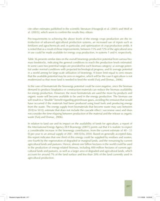217
cite other estimates published in the scientific literature [Hoogwijk et al. (2003) and Wolf et
al. (2003)], which seem to confirm the results they obtain.
Pre-requirements to achieving the above levels of the energy crops production are the in-
troduction of advanced agricultural production systems, an increased use of inputs such as
fertilizers and agrochemicals and, in particular, and optimization of crop production yields. It
is noted that as a result of those improvements, between 15% and 72% of the agricultural area
in use could be made available for energy crop production, in systems 1 and 4, respectively.
Table 36 presents similar data on the overall bioenergy production potential from various bio-
mass feedstocks, indicating the general conditions to reach the production levels estimated.
In some cases two potential ranges are provided for each biomass category: a) average poten-
tial under normal conditions with projected technological progress; and b) average potential
in a world aiming for large-scale utilization of bioenergy. A lower limit equal to zero means
that the available potential may be zero or negative, which will be the case if agriculture is not
modernized so that more land is needed to feed the world [Faiij and Domac, 2006].
In the case of biomaterials the bioenergy potential could be even negative, since the biomass
demand to produce bioplastics or construction materials can reduce the biomass availability
for energy production. However, the more biomaterials are used the more by-products and
organic waste will become available to be used in the energy production. The biomass use
will result in a “double” benefit regarding greenhouse gases, avoiding the emission that would
have occurred if the materials had been produced using fossil fuels and producing energy
from the waste. The energy supply from biomaterials that become waste may vary between
20 EJ to 50 EJ, estimate that does not include the cascade effect ( successive uses) and does
not consider the time elapsing between production of the material and the release as organic
waste [Faiij and Domac, 2006].
In relation to land use and its impact on the availability of lands for agriculture, a report of
the International Energy Agency [IEA Bioenergy (2007)] points out that it is realistic to expect
a considerable increase in the bioenergy contribution, from the current estimate of 40 - 55
EJ per year to an annual supply of 200 - 400 EJ by 2050. Based on generally accepted data,
this report indicates that one third of this energy could be supplied by residues and wastes;
one-fourth by the regeneration of degraded or marginal lands; and the remaining by current
agricultural lands and pastures. Hence, almost one billion hectares in the world could be used
in the production of energy-related biomass, including 400 million hectares of current agri-
cultural lands and pastures, as well as a larger area of degraded and agricultural lands, which
account for around 7% of the land surface and less than 20% of the land currently used in
agricultural production.
Bioetanol-Ingles-08.indd 217Bioetanol-Ingles-08.indd 217 11/11/2008 16:29:5811/11/2008 16:29:58
 