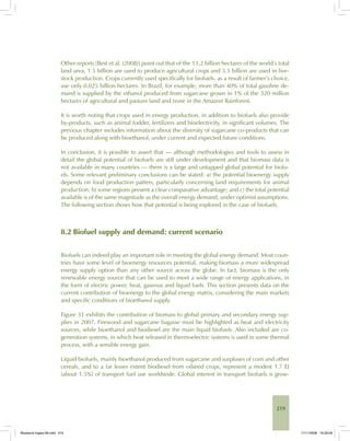 219
Other reports [Best et al. (2008)] point out that of the 13.2 billion hectares of the world’s total
land area, 1.5 billion are used to produce agricultural crops and 3.5 billion are used in live-
stock production. Crops currently used specifically for biofuels, as a result of farmer’s choice,
use only 0.025 billion hectares. In Brazil, for example, more than 40% of total gasoline de-
mand is supplied by the ethanol produced from sugarcane grown in 1% of the 320 million
hectares of agricultural and pasture land and none in the Amazon Rainforest.
It is worth noting that crops used in energy production, in addition to biofuels also provide
by-products, such as animal fodder, fertilizers and bioelectricity, in significant volumes. The
previous chapter includes information about the diversity of sugarcane co-products that can
be produced along with bioethanol, under current and expected future conditions.
In conclusion, it is possible to assert that — although methodologies and tools to assess in
detail the global potential of biofuels are still under development and that biomass data is
not available in many countries — there is a large and untapped global potential for biofu-
els. Some relevant preliminary conclusions can be stated: a) the potential bioenergy supply
depends on food production patters, particularly concerning land requirements for animal
production; b) some regions present a clear comparative advantage; and c) the total potential
available is of the same magnitude as the overall energy demand, under optimist assumptions.
The following section shows how that potential is being explored in the case of biofuels.
8.2 Biofuel supply and demand: current scenario
Biofuels can indeed play an important role in meeting the global energy demand. Most coun-
tries have some level of bioenergy resources potential, making biomass a more widespread
energy supply option than any other source across the globe. In fact, biomass is the only
renewable energy source that can be used to meet a wide range of energy applications, in
the form of electric power, heat, gaseous and liquid fuels. This section presents data on the
current contribution of bioenergy to the global energy matrix, considering the main markets
and specific conditions of bioethanol supply.
Figure 31 exhibits the contribution of biomass to global primary and secondary energy sup-
plies in 2007. Firewood and sugarcane bagasse must be highlighted as heat and electricity
sources, while bioethanol and biodiesel are the main liquid biofuels. Also included are co-
generation systems, in which heat released in thermoelectric systems is used in some thermal
process, with a sensible energy gain.
Liquid biofuels, mainly bioethanol produced from sugarcane and surpluses of corn and other
cereals, and to a far lesser extent biodiesel from oilseed crops, represent a modest 1.7 EJ
(about 1.5%) of transport fuel use worldwide. Global interest in transport biofuels is grow-
Bioetanol-Ingles-08.indd 219Bioetanol-Ingles-08.indd 219 11/11/2008 16:29:5911/11/2008 16:29:59
 