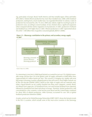 220
ing, particularly in Europe, Brazil, North America and Asia (notably Japan, China and India)
[IEA (2005)]. Global ethanol production has more than doubled since 2000, while biodiesel
production, starting from a much smaller base, has expanded threefold. In contrast, crude oil
production has increased by only 7% since 2000 and, indeed, might be reaching its peak of
production soon, according to several analysts. In fact, biofuels show a significant expansion
when compared with the relative stagnation of oil production. In 2007, production of ethanol
and biodiesel was 43% higher than in 2005. Ethanol production in 2007 represented about
4% of the 1.300 billion litres of gasoline consumed globally [REN21 (2008)].
Figure 31 – Bioenergy contribution to the primary and secondary energy supply
in 2007
Source: Best et al. (2008).
It is interesting to note that in 2006 liquid biofuels accounted for just over 1% of global renew-
able energy and less than 1% of the global crude oil supply, estimated at 4,800 billion litres
(approximately 83 million barrels per day). This scenario is changing very rapidly with most
big energy-consuming countries adopting policies that will result in much higher biofuels use
by the next decade [ESMAP (2005)]. Based on the origin of supply and raw materials used,
today’s liquid biofuels can be crudely classified into three main categories, namely, Brazil-
ian ethanol from sugarcane, US bioethanol from corn and German biodiesel from rapeseed,
followed by bioethanol form beet and wheat in Europe. Therefore, biofuel production is still
concentrated in a few countries: in the last few years Brazil and the United States combined
for about 90% of ethanol production, while Germany accounted for over 50% of global
biodiesel production [Martinot (2008)].
A study carried out by Global Bioenergy Partnership [GBEP (2007)] shows the biofuels trends
in the G8+5 countries, which include some of the most active countries in the bioenergy
Bioetanol-Ingles-08.indd 220Bioetanol-Ingles-08.indd 220 11/11/2008 16:29:5911/11/2008 16:29:59
 