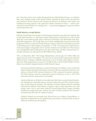 224
tion. Most data used is from studies developed by the Global Biofuel Center, an institution
that carries strategic studies of the biofuel market. Estimates for Brazil will be presented in
Latin America’s section, based on the foreseen evolution for its domestic fuels market and
installed processing capacity in the sugarcane industry. Estimates for Africa — where some
initiatives to foster biofuels are making a start — are presented aggregated. A general outlook
is presented at the end.
North America, except Mexico
Both the United States and Canada are developing nationwide renewable fuel standards that
would require biofuels in a certain percentage of the gasoline and diesel pools. In the United
States the current federal public policy framework for biofuels is the Renewable Fuels Stan-
dard (RFS) programme. The Energy Policy Act of 2005 established the framework for the RFS
programme that the US Environmental Protection Agency (EPA) then developed and issued
a rulemaking upon it which began on September 1st
, 2007. The programme required that a
certain percentage of all gasoline sold or used by motorists be renewable fuel. The measure
was accomplished without difficulty because the United States already consumed more re-
newable fuels than was required by the RFS [White House (2008)].
Then, on December 2007 “The Energy Independence and Security Act” (EISA, HR6) was
signed into law by the US President. The new law increases the RFS requirements between
2008 and 2022. Starting in 2008 the requirement is set at 34 billions litres gallons of renew-
able fuel, which progressively increases to 136 billion litres in 2022 [USDA (2008)]. This law
defines new biofuels categories based on GHG-lifecycle impact:
Conventional Biofuel is defined as cornstarch bioethanol. In addition, new conventional
ethanol-producing facilities that begin construction after the enactment of this law must
achieve a lifecycle GHG emission reduction of 20% compared to baseline emissions.
The GHG emission reduction requirement may be lowered to as low as 10% if EPA
determines that the requirement is not feasible.
Advanced Biofuels are defined as renewable fuels other than cornstarch-based bioetha-
nol, derived from renewable biomass and that achieve lifecycle GHG emission reduc-
tions of 50% below the baseline. This definition includes cellulosic biofuels (including
ethanol from cellulose, hemicellulose, or lignine; sugar or starch other than corn; and
animal, food, crop or yard waste material); biomass-based diesel, biogas (including
landfill and sewage-based gas); butanol and other alcohols produced from biomass;
and other fuels derived from cellulosic biomass.
Cellulosic Biofuels are renewable fuels derived from any cellulose, hemicellulose, or
lignin that is obtained from renewable biomass and achieves a lifecycle GHG emissions
reduction of 60% below the baseline.
Bioetanol-Ingles-08.indd 224Bioetanol-Ingles-08.indd 224 11/11/2008 16:30:0011/11/2008 16:30:00
 
