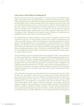 227
Latin America and Caribbean, including Brazil
Biofuels production and use has a great potential in the Latin America and Caribbean (LAC)
region. Most countries have a heavy dependence on imports of petroleum products, coupled
with growing demand for transport fuels and abundant feedstock potential to produce etha-
nol and biodiesel. These countries share the desire for the energy security and economic and
social development that they see has occurred in Brazil in relation to biofuels production. In
fact, many countries see the development of a biofuels programme as a way to achieve both
goals. For example, several countries in the LAC region are currently working to introduce
bioethanol blending targets, usually between 5% to 10% on gasoline volume and 2% to 5%
on biodiesel volume. Among the several initiatives in place Colombia and Costa Rica can be
highlighted because of their advances [Horta Nogueira (2007)].
The implementation of ethanol production and use started in Colombia in 2001 with the
enactment of Law 693. The main purposes of the law are: reduction of hydrocarbons and
carbon monoxide emissions; creation and maintenance of agricultural employments; devel-
opment of the agroindustrial sector; and contribution to energy self-sufficiency as a strategic
objective. The first article of the law establishes that gasoline used in urban centers of more
than 500 thousand inhabitants must contain fuel alcohol starting in September 2006. The law
defines as oxygenated a gasoline with a 10% biofuels content [UPME (2006)]. The introduc-
tion of the programme was preceded by a careful process of planning and informing consum-
ers, which continues in place.
The first Colombian sugarcane bioethanol plant started operation in 2005, with a production
of 300 thousand litres/day. In 2006 other five sugarcane bioethanol plants began operation in
the Cauca River Valley with a combined production capacity of 357 million litres/year. Sug-
arcane production in the Cauca Valley is well established and production can be carried out
during the entire year, which allows the operation of an elevated number of distilleries. The
Colombian government expects that in 2010 the country reaches an annual production of 1.7
million litres of bioethanol; such volume would be needed for a blend of 10% of bioethanol
in gasoline and generate an exportable surplus equivalent to 50% of total production [Horta
Nogueira (2007)].
In Costa Rica the first experiences with bioethanol fuel were developed in the early 1980s,
but they were interrupted in 1985, because low fossil fuel prices made ethanol produc-
tion economically unfeasible. However, in 2003 the Costa Rican government created a new
bioethanol programme in the context of an scenario favourable to biofuels, because of high
petroleum prices. The programme was launched in May 2003 by Executive Decree No.
31.087-MAG-MINAE, which created a Technical Commission to «formulate, identify and
elaborate strategies for the development of nationally distilled anhydrous ethanol and local
feedstocks to produce substitutes for MTBE in gasoline”. The main objectives of that Decree
were agroindustrial development (economic reactivation, added value production) environ-
mental improvement (eg, MTBE replacement), and energy diversification and reduction of
Bioetanol-Ingles-08.indd 227Bioetanol-Ingles-08.indd 227 11/11/2008 16:30:0111/11/2008 16:30:01
 