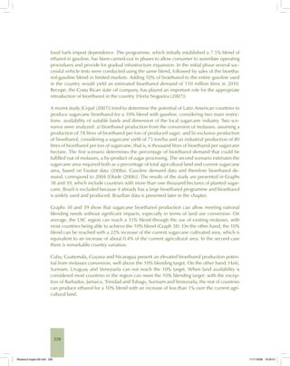 228
fossil fuels import dependence. The programme, which initially established a 7.5% blend of
ethanol in gasoline, has been carried-out in phases to allow consumer to assimilate operating
procedures and provide for gradual infrastructure expansion. In the initial phase several suc-
cessful vehicle tests were conducted using the same blend, followed by sales of the bioetha-
nol-gasoline blend in limited markets. Adding 10% of bioethanol to the entire gasoline used
in the country would yield an estimated bioethanol demand of 110 million litres in 2010.
Recope, the Costa Rican state oil company, has played an important role for the appropriate
introduction of bioethanol in the country [Horta Nogueira (2007)].
A recent study [Cepal (2007)] tried to determine the potential of Latin American countries to
produce sugarcane bioethanol for a 10% blend with gasoline, considering two main restric-
tions: availability of suitable lands and dimension of the local sugarcane industry. Two sce-
narios were analyzed: a) bioethanol production from the conversion of molasses, assuming a
production of 78 litres of bioethanol per ton of produced sugar; and b) exclusive production
of bioethanol, considering a sugarcane yield of 75 ton/ha and an industrial production of 80
litres of bioethanol per ton of sugarcane, that is, 6 thousand litres of bioethanol per sugarcane
hectare. The first scenario determines the percentage of bioethanol demand that could be
fulfilled out of molasses, a by-product of sugar processing. The second scenario estimates the
sugarcane area required both as a percentage of total agricultural land and current sugarcane
area, based on Faostat data (2008a). Gasoline demand data and therefore bioethanol de-
mand, correspond to 2004 [Olade (2006)]. The results of the study are presented in Graphs
38 and 39, which include countries with more than one thousand hectares of planted sugar-
cane. Brazil is excluded because it already has a large bioethanol programme and bioethanol
is widely used and produced. Brazilian data is presented later in the chapter.
Graphs 38 and 39 show that sugarcane bioethanol production can allow meeting national
blending needs without significant impacts, especially in terms of land use conversion. On
average, the LAC region can reach a 35% blend through the use of existing molasses, with
most countries being able to achieve the 10% blend (Graph 38). On the other hand, the 10%
blend can be reached with a 22% increase of the current sugarcane cultivated area, which is
equivalent to an increase of about 0.4% of the current agricultural area. In the second case
there is remarkable country variation.
Cuba, Guatemala, Guyana and Nicaragua present an elevated bioethanol production poten-
tial from molasses conversion, well above the 10% blending target. On the other hand, Haiti,
Surinam, Uruguay and Venezuela can not reach the 10% target. When land availability is
considered most countries in the region can meet the 10% blending target: with the excep-
tion of Barbados, Jamaica, Trinidad and Tobago, Surinam and Venezuela, the rest of countries
can produce ethanol for a 10% blend with an increase of less than 1% over the current agri-
cultural land.
Bioetanol-Ingles-08.indd 228Bioetanol-Ingles-08.indd 228 11/11/2008 16:30:0111/11/2008 16:30:01
 