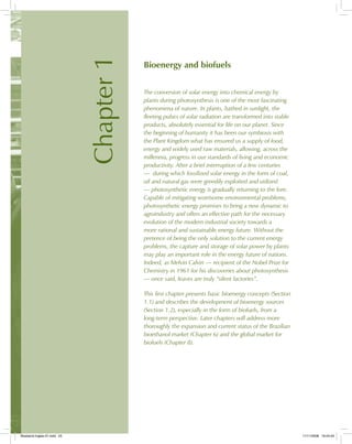 Chapter1
Bioenergy and biofuels
The conversion of solar energy into chemical energy by
plants during photosynthesis is one of the most fascinating
phenomena of nature. In plants, bathed in sunlight, the
fleeting pulses of solar radiation are transformed into stable
products, absolutely essential for life on our planet. Since
the beginning of humanity it has been our symbiosis with
the Plant Kingdom what has ensured us a supply of food,
energy and widely used raw materials, allowing, across the
millennia, progress in our standards of living and economic
productivity. After a brief interruption of a few centuries
— during which fossilized solar energy in the form of coal,
oil and natural gas were greedily exploited and utilized
— photosynthetic energy is gradually returning to the fore.
Capable of mitigating worrisome environmental problems,
photosynthetic energy promises to bring a new dynamic to
agroindustry and offers an effective path for the necessary
evolution of the modern industrial society towards a
more rational and sustainable energy future. Without the
pretence of being the only solution to the current energy
problems, the capture and storage of solar power by plants
may play an important role in the energy future of nations.
Indeed, as Melvin Calvin — recipient of the Nobel Prize for
Chemistry in 1961 for his discoveries about photosynthesis
— once said, leaves are truly “silent factories”.
This first chapter presents basic bioenergy concepts (Section
1.1) and describes the development of bioenergy sources
(Section 1.2), especially in the form of biofuels, from a
long-term perspective. Later chapters will address more
thoroughly the expansion and current status of the Brazilian
bioethanol market (Chapter 6) and the global market for
biofuels (Chapter 8).
Bioetanol-Ingles-01.indd 23Bioetanol-Ingles-01.indd 23 11/11/2008 16:24:4311/11/2008 16:24:43
 