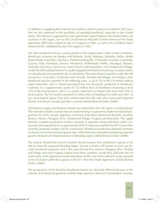 231
In addition to supplying their internal fuel markets, which in general are limited, LAC coun-
tries are also interested in the possibility of exporting bioethanol, especially to the United
States. This interest is supported by some agreements signed between the United States and
countries in the region, such as the US-Dominican Republic–Central American Free Trade
Agreement (DR-Cafta), ratified by the US Congress in 2005, as well as the Caribbean Basin
Initiative (CBI), established by the US Congress in 1983.
The CBI exempts beneficiary country products from import duties under certain conditions.
Beneficiary countries are Antigua and Barbuda, Aruba, Bahamas, Barbados, Belize, British
Virgin Islands, Costa Rica, Dominica, Dominican Republic, El Salvador, Granada, Guatemala,
Guyana, Haiti, Honduras, Jamaica, Montserrat, Netherlands Antilles, Nicaragua, Panama,
Saint Kitts and Nevis, Saint Lucia, Saint Vincent and Grenadines, and Trinidad and Tobago.
Under the CBI hydrated ethanol is usually shipped from Brazil to beneficiary countries where
it is dehydrated and exported to the United States. The main ethanol exporters under the CBI
are Jamaica, Costa Rica, El Salvador and, recently, Trinidad and Tobago. According to rules
bioethanol may be exported in the following cases: a) up to 7% of the US market without
origin restrictions; that it, ethanol processed (but not necessarily produced) in beneficiary
countries; b) a supplementary quote of 132 million litres of bioethanol containing at least
35% of the local product; and c) no volume restrictions to biofuel with more than 50% of
local content. The US market imported 4.6 billion litres of bioethanol in 2006 and 2007. In
fact, most imports (about 75%) were carried under the CBI, with only a minor part imported
directly from Brazil, Canada and other countries [Global Biofuel Center (2008)].
A bioethanol supply and demand estimate was obtained for the LAC region, excluding Brazil.
The estimates include countries that are implementing or expected to implement biofuel pro-
grammes by 2010, namely, Argentina, Colombia, Costa Rica, Dominican Republic, Ecuador,
Jamaica, Mexico, Paraguay, Peru, Trinidad and Tobago, Uruguay and Venezuela. The supply
estimate considers production facilities currently in operation along with those under con-
struction and expected to be in operation by 2010. It is also assumed that by 2015 most of the
currently proposed facilities will be constructed. Bioethanol production potential estimates
are based on current nominal capacity data, while demand is estimated considering expected
gasoline demand and implementation of blending targets [Global Biofuel Center (2008)].
The analysis showed that several countries should increase their production capacity to be
able to meet the proposed blending targets. Several countries will remain or even can be-
come bioethanol exporters; such is the case of Costa Rica, Jamaica, Paraguay, Peru, Trinidad
and Tobago and even Uruguay. Exports from these countries, except Peru, will enter the US
under some of the agreements mentioned above. In the case of Peru ethanol can be exported
to the US market under the auspices of the US – Peru Free Trade Agreement. [Global Biofuel
Center (2008)].
The perspectives of the Brazilian bioethanol market are obviously different because of the
maturity of its biofuel programmes and the large expansion observed in bioethanol consump-
Bioetanol-Ingles-08.indd 231Bioetanol-Ingles-08.indd 231 11/11/2008 16:30:0111/11/2008 16:30:01
 