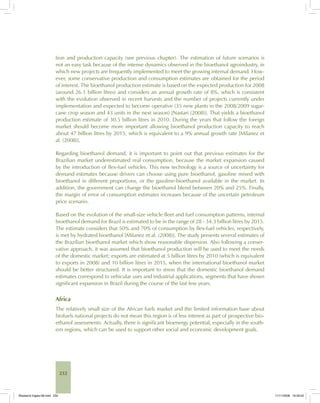232
tion and production capacity (see previous chapter). The estimation of future scenarios is
not an easy task because of the intense dynamics observed in the bioethanol agroindustry, in
which new projects are frequently implemented to meet the growing internal demand. How-
ever, some conservative production and consumption estimates are obtained for the period
of interest. The bioethanol production estimate is based on the expected production for 2008
(around 26.1 billion litres) and considers an annual growth rate of 8%, which is consistent
with the evolution observed in recent harvests and the number of projects currently under
implementation and expected to become operative (35 new plants in the 2008/2009 sugar-
cane crop season and 43 units in the next season) [Nastari (2008)]. That yields a bioethanol
production estimate of 30.5 billion litres in 2010. During the years that follow the foreign
market should become more important allowing bioethanol production capacity to reach
about 47 billion litres by 2015, which is equivalent to a 9% annual growth rate [Milanez et
al. (2008)].
Regarding bioethanol demand, it is important to point out that previous estimates for the
Brazilian market underestimated real consumption, because the market expansion caused
by the introduction of flex-fuel vehicles. This new technology is a source of uncertainty for
demand estimates because drivers can choose using pure bioethanol, gasoline mixed with
bioethanol in different proportions, or the gasoline-bioethanol available in the market. In
addition, the government can change the bioethanol blend between 20% and 25%. Finally,
the margin of error of consumption estimates increases because of the uncertain petroleum
price scenario.
Based on the evolution of the small-size vehicle fleet and fuel consumption patterns, internal
bioethanol demand for Brazil is estimated to be in the range of 28 - 34.3 billion litres by 2015.
The estimate considers that 50% and 70% of consumption by flex-fuel vehicles, respectively,
is met by hydrated bioethanol [Milanez et al. (2008)]. The study presents several estimates of
the Brazilian bioethanol market which show reasonable dispersion. Also following a conser-
vative approach, it was assumed that bioethanol production will be used to meet the needs
of the domestic market; exports are estimated at 5 billion litres by 2010 (which is equivalent
to exports in 2008) and 10 billion litres in 2015, when the international bioethanol market
should be better structured. It is important to stress that the domestic bioethanol demand
estimates correspond to vehicular uses and industrial applications, segments that have shown
significant expansion in Brazil during the course of the last few years.
Africa
The relatively small size of the African fuels market and the limited information base about
biofuels national projects do not mean this region is of less interest as part of prospective bio-
ethanol assessments. Actually, there is significant bioenergy potential, especially in the south-
ern regions, which can be used to support other social and economic development goals.
Bioetanol-Ingles-08.indd 232Bioetanol-Ingles-08.indd 232 11/11/2008 16:30:0211/11/2008 16:30:02
 