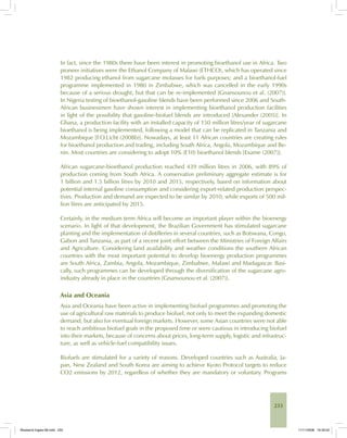 233
In fact, since the 1980s there have been interest in promoting bioethanol use in Africa. Two
pioneer initiatives were the Ethanol Company of Malawi (ETHCO), which has operated since
1982 producing ethanol from sugarcane molasses for fuels purposes; and a bioethanol-fuel
programme implemented in 1980 in Zimbabwe, which was cancelled in the early 1990s
because of a serious drought, but that can be re-implemented [Gnansounou et al. (2007)].
In Nigeria testing of bioethanol-gasoline blends have been performed since 2006 and South-
African businessmen have shown interest in implementing bioethanol production facilities
in light of the possibility that gasoline-biofuel blends are introduced [Alexander (2005)]. In
Ghana, a production facility with an installed capacity of 150 million litres/year of sugarcane
bioethanol is being implemented, following a model that can be replicated in Tanzania and
Mozambique [F.O.Licht (2008b)]. Nowadays, at least 11 African countries are creating rules
for bioethanol production and trading, including South Africa, Angola, Mozambique and Be-
nin. Most countries are considering to adopt 10% (E10) bioethanol blends [Exame (2007)].
African sugarcane-bioethanol production reached 439 million litres in 2006, with 89% of
production coming from South Africa. A conservative preliminary aggregate estimate is for
1 billion and 1.5 billion litres by 2010 and 2015, respectively, based on information about
potential internal gasoline consumption and considering export-related production perspec-
tives. Production and demand are expected to be similar by 2010, while exports of 500 mil-
lion litres are anticipated by 2015.
Certainly, in the medium term Africa will become an important player within the bioenergy
scenario. In light of that development, the Brazilian Government has stimulated sugarcane
planting and the implementation of distilleries in several countries, such as Botswana, Congo,
Gabon and Tanzania, as part of a recent joint effort between the Ministries of Foreign Affairs
and Agriculture. Considering land availability and weather conditions the southern African
countries with the most important potential to develop bioenergy production programmes
are South Africa, Zambia, Angola, Mozambique, Zimbabwe, Malawi and Madagascar. Basi-
cally, such programmes can be developed through the diversification of the sugarcane agro-
industry already in place in the countries [Gnansounou et al. (2007)].
Asia and Oceania
Asia and Oceania have been active in implementing biofuel programmes and promoting the
use of agricultural raw materials to produce biofuel, not only to meet the expanding domestic
demand, but also for eventual foreign markets. However, some Asian countries were not able
to reach ambitious biofuel goals in the proposed time or were cautious in introducing biofuel
into their markets, because of concerns about prices, long-term supply, logistic and infrastruc-
ture, as well as vehicle-fuel compatibility issues.
Biofuels are stimulated for a variety of reasons. Developed countries such as Australia, Ja-
pan, New Zealand and South Korea are aiming to achieve Kyoto Protocol targets to reduce
CO2 emissions by 2012, regardless of whether they are mandatory or voluntary. Programs
Bioetanol-Ingles-08.indd 233Bioetanol-Ingles-08.indd 233 11/11/2008 16:30:0211/11/2008 16:30:02
 