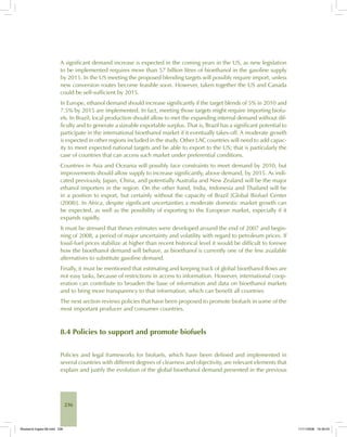 236
A significant demand increase is expected in the coming years in the US, as new legislation
to be implemented requires more than 57 billion litres of bioethanol in the gasoline supply
by 2015. In the US meeting the proposed blending targets will possibly require import, unless
new conversion routes become feasible soon. However, taken together the US and Canada
could be self-sufficient by 2015.
In Europe, ethanol demand should increase significantly if the target blends of 5% in 2010 and
7.5% by 2015 are implemented. In fact, meeting those targets might require importing biofu-
els. In Brazil, local production should allow to met the expanding internal demand without dif-
ficulty and to generate a sizeable exportable surplus. That is, Brazil has a significant potential to
participate in the international bioethanol market if it eventually takes-off. A moderate growth
is expected in other regions included in the study. Other LAC countries will need to add capac-
ity to meet expected national targets and be able to export to the US; that is particularly the
case of countries that can access such market under preferential conditions.
Countries in Asia and Oceania will possibly face constraints to meet demand by 2010, but
improvements should allow supply to increase significantly, above demand, by 2015. As indi-
cated previously, Japan, China, and potentially Australia and New Zealand will be the major
ethanol importers in the region. On the other hand, India, Indonesia and Thailand will be
in a position to export, but certainly without the capacity of Brazil [Global Biofuel Center
(2008)]. In Africa, despite significant uncertainties a moderate domestic market growth can
be expected, as well as the possibility of exporting to the European market, especially if it
expands rapidly.
It must be stressed that theses estimates were developed around the end of 2007 and begin-
ning of 2008, a period of major uncertainty and volatility with regard to petroleum prices. If
fossil-fuel prices stabilize at higher than recent historical level it would be difficult to foresee
how the bioethanol demand will behave, as bioethanol is currently one of the few available
alternatives to substitute gasoline demand.
Finally, it must be mentioned that estimating and keeping track of global bioethanol flows are
not easy tasks, because of restrictions in access to information. However, international coop-
eration can contribute to broaden the base of information and data on bioethanol markets
and to bring more transparency to that information, which can benefit all countries
The next section reviews policies that have been proposed to promote biofuels in some of the
most important producer and consumer countries.
8.4 Policies to support and promote biofuels
Policies and legal frameworks for biofuels, which have been defined and implemented in
several countries with different degrees of clearness and objectivity, are relevant elements that
explain and justify the evolution of the global bioethanol demand presented in the previous
Bioetanol-Ingles-08.indd 236Bioetanol-Ingles-08.indd 236 11/11/2008 16:30:0311/11/2008 16:30:03
 
