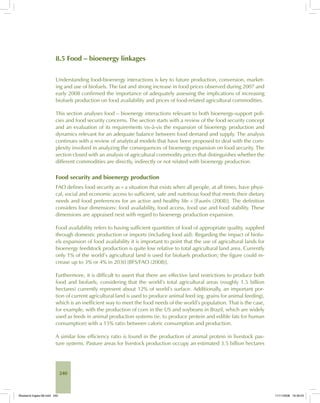 240
8.5 Food – bioenergy linkages
Understanding food-bioenergy interactions is key to future production, conversion, market-
ing and use of biofuels. The fast and strong increase in food prices observed during 2007 and
early 2008 confirmed the importance of adequately assessing the implications of increasing
biofuels production on food availability and prices of food-related agricultural commodities.
This section analyses food – bioenergy interactions relevant to both bioenergy-support poli-
cies and food security concerns. The section starts with a review of the food security concept
and an evaluation of its requirements vis-à-vis the expansion of bioenergy production and
dynamics relevant for an adequate balance between food demand and supply. The analysis
continues with a review of analytical models that have been proposed to deal with the com-
plexity involved in analyzing the consequences of bioenergy expansion on food security. The
section closed with an analysis of agricultural commodity prices that distinguishes whether the
different commodities are directly, indirectly or not related with bioenergy production.
Food security and bioenergy production
FAO defines food security as « a situation that exists when all people, at all times, have physi-
cal, social and economic access to sufficient, safe and nutritious food that meets their dietary
needs and food preferences for an active and healthy life « [Faurès (2008)]. The definition
considers four dimensions: food availability, food access, food use and food stability. These
dimensions are appraised next with regard to bioenergy production expansion.
Food availability refers to having sufficient quantities of food of appropriate quality, supplied
through domestic production or imports (including food aid). Regarding the impact of biofu-
els expansion of food availability it is important to point that the use of agricultural lands for
bioenergy feedstock production is quite low relative to total agricultural land area. Currently
only 1% of the world’s agricultural land is used for biofuels production; the figure could in-
crease up to 3% or 4% in 2030 [BFS/FAO (2008)].
Furthermore, it is difficult to assert that there are effective land restrictions to produce both
food and biofuels, considering that the world’s total agricultural areas (roughly 1.5 billion
hectares) currently represent about 12% of world’s surface. Additionally, an important por-
tion of current agricultural land is used to produce animal feed (eg. grains for animal feeding),
which is an inefficient way to meet the food needs of the world’s population. That is the case,
for example, with the production of corn in the US and soybeans in Brazil, which are widely
used as feeds in animal production systems (ie, to produce protein and edible fats for human
consumption) with a 15% ratio between caloric consumption and production.
A similar low efficiency ratio is found in the production of animal protein in livestock pas-
ture systems. Pasture areas for livestock production occupy an estimated 3.5 billion hectares
Bioetanol-Ingles-08.indd 240Bioetanol-Ingles-08.indd 240 11/11/2008 16:30:0311/11/2008 16:30:03
 