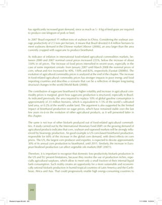 242
has significantly increased grain demand, since as much as 5 - 8 kg of feed-grain are required
to produce one kilogram of pork or beef.
In 2007 Brazil exported 11 million tons of soybean to China. Considering the soybean ave-
rage productivity of 2.5 tons per hectare, it means that Brazil devoted 4.4 million hectares to
meet soybeans demand in the Chinese market [Abiove (2008)], an area larger than the area
currently cropped with sugarcane to produce bioethanol.
As indicator of inflation in international food-related agricultural commodities markets, be-
tween 2000 and 2007 nominal cereal prices increased 225%, below the increase of about
330% in oil prices. The increase of food prices intensified in recent years, especially in the
case of some important cereals: from January 2007 until March 2008 the nominal prices of
corn, wheat and rice increased by 40%, 130% and 82%, respectively [Faostat (2008b)]. The
evolution of agricultural commodity prices is analyzed at the end of the chapter. The increase
in food-related agricultural commodity prices has stronger impacts in poor energy and food
importing countries and describes a scenario that can be a reflection of deeper long-lasting
structural changes in the world [World Bank (2008)].
The contribution of sugarcane bioethanol to higher volatility and increase in agricultural com-
modity prices is marginal, given how sugarcane production is structured, especially in Brazil.
As indicated previously, the area required to replace 10% of global gasoline consumption is
approximately of 23 million hectares, which is equivalent to 1.5% of the world’s cultivated
land area, or 0.2% of the world’s arable land. The argument is also supported by the limited
impact of bioethanol production on sugar prices, which have remained stable over the last
few years vis-à-vis the evolution of other agricultural products, as it will presented latter in
this chapter.
The same is not true of other biofuels produced out of food-related agricultural commodi-
ties. A study carried out by the International Monetary Fund (IMF) on the growing demand of
agricultural products indicates that corn, soybean and rapeseed markets will be strongly influ-
enced by bioenergy production. An good example is US corn-based bioethanol production,
responsible for 60% of the increase in the global corn demand, with direct effects on corn
prices. The US, the largest corn producer and exporter, is expected to devote approximately
30% of its annual corn production to bioethanol, until 2011. Similarly, the increase in Euro-
pean biodiesel production can affect vegetable oils markets [IMF (2007)].
Therefore, it is important to recognize that domestic low-productivity biofuels production in
the US and EU present limitations, because they involve the use of production niches, espe-
cially agricultural surpluses, which allow to meet only a small fraction of their internal liquid
fuels consumption. Such reality creates an opportunity for a more sustainable and economi-
cally rational biofuels production in humid tropical countries of Latin America and the Carib-
bean, Africa and Asia. That could progressively enable high energy-consuming countries to
Bioetanol-Ingles-08.indd 242Bioetanol-Ingles-08.indd 242 11/11/2008 16:30:0411/11/2008 16:30:04
 