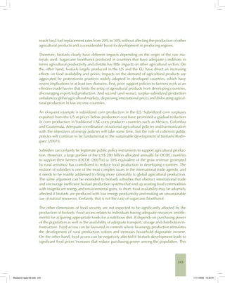 243
reach fossil fuel replacement rates from 20% to 30% without affecting the production of other
agricultural products and a considerable boost to development in producing regions.
Therefore, biofuels clearly have different impacts depending on the origin of the raw ma-
terials used. Sugarcane bioethanol produced in countries that have adequate conditions in
terms agricultural productivity and climate has little impacts on other agricultural sectors. On
the other hand, biofuels largely produced in the US and the EU have direct an increasing
effects on food availability and prices. Impacts on the demand of agricultural products are
aggravated by protectionist practices widely adopted in developed countries, which have
severe implications in at least two domains. First, price support policies to farmers work as an
effective trade barrier that limits the entry of agricultural products from developing countries,
discouraging export-led production. And second (and worse), surplus-subsidized production
unbalances global agricultural markets, depressing international prices and dislocating agricul-
tural production in low income countries.
An eloquent example is subsidized corn production in the US. Subsidized corn surpluses
exported from the US at prices below production cost have promoted a gradual reduction
in corn production in traditional LAC corn producer countries such as Mexico, Colombia
and Guatemala. Adequate coordination of national agricultural policies and harmonization
with the objectives of energy policies will take some time, but the role of coherent public
policies will continue to be fundamental to the sustainable development of biofuels [Rodri-
guez (2007)].
Subsidies can certainly be legitimate public policy instruments to support agricultural produc-
tion. However, a large portion of the US$ 280 billion allocated annually by OCDE countries
to support their farmers [OCDE (2007b)] (a 30% equivalent of the gross revenue generated
by rural activities) has contributed to reduce food production in developing countries. The
revision of subsidies is one of the most complex issues in the international trade agenda, and
it needs to be readily addressed to bring more rationality to global agricultural production.
The same argument can be extended to biofuels subsidies that obstruct international trade
and encourage inefficient biofuel production systems that end up wasting food commodities
with insignificant energy and environmental gains. In short, food availability may be adversely
affected if biofuels are produced with low energy productivity and making an unsustainable
use of natural resources. Certainly, that is not the case of sugarcane bioethanol.
The other dimensions of food security are not expected to be significantly affected by the
production of biofuels. Food access relates to individuals having adequate resources (entitle-
ments) for acquiring appropriate foods for a nutritious diet. It depends on purchasing power
of the population as well as the availability of adequate transport, storage and distribution in-
frastructure. Food access can be favoured in contexts where bioenergy production stimulates
the development of rural production system and increases household disposable income.
On the other hand, food access can be negatively affected if biofuels development leads to
significant food prices increases that reduce purchasing power among the population. This
Bioetanol-Ingles-08.indd 243Bioetanol-Ingles-08.indd 243 11/11/2008 16:30:0411/11/2008 16:30:04
 