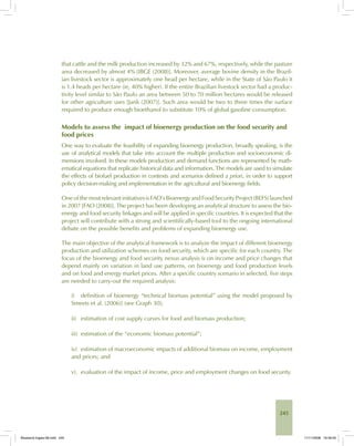 245
that cattle and the milk production increased by 32% and 67%, respectively, while the pasture
area decreased by almost 4% [IBGE (2008)]. Moreover, average bovine density in the Brazil-
ian livestock sector is approximately one head per hectare, while in the State of São Paulo it
is 1.4 heads per hectare (ie, 40% higher). If the entire Brazilian livestock sector had a produc-
tivity level similar to São Paulo an area between 50 to 70 million hectares would be released
for other agriculture uses [Jank (2007)]. Such area would be two to three times the surface
required to produce enough bioethanol to substitute 10% of global gasoline consumption.
Models to assess the impact of bioenergy production on the food security and
food prices
One way to evaluate the feasibility of expanding bioenergy production, broadly speaking, is the
use of analytical models that take into account the multiple production and socioeconomic di-
mensions involved. In these models production and demand functions are represented by math-
ematical equations that replicate historical data and information. The models are used to simulate
the effects of biofuel production in contexts and scenarios defined a priori, in order to support
policy decision-making and implementation in the agricultural and bioenergy fields.
One of the mostrelevantinitiativesisFAO’sBioenergyandFoodSecurityProject(BEFS)launched
in 2007 [FAO (2008)]. The project has been developing an analytical structure to assess the bio-
energy and food security linkages and will be applied in specific countries. It is expected that the
project will contribute with a strong and scientifically-based tool to the ongoing international
debate on the possible benefits and problems of expanding bioenergy use.
The main objective of the analytical framework is to analyze the impact of different bioenergy
production and utilization schemes on food security, which are specific for each country. The
focus of the bioenergy and food security nexus analysis is on income and price changes that
depend mainly on variation in land use patterns, on bioenergy and food production levels
and on food and energy market prices. After a specific country scenario in selected, five steps
are needed to carry-out the required analysis:
i) definition of bioenergy “technical biomass potential” using the model proposed by
Smeets et al. (2006)] (see Graph 30);
ii) estimation of cost supply curves for food and biomass production;
iii) estimation of the “economic biomass potential”;
iv) estimation of macroeconomic impacts of additional biomass on income, employment
and prices; and
v). evaluation of the impact of income, price and employment changes on food security.
Bioetanol-Ingles-08.indd 245Bioetanol-Ingles-08.indd 245 11/11/2008 16:30:0511/11/2008 16:30:05
 