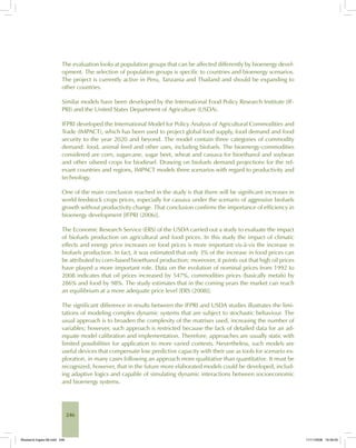 246
The evaluation looks at population groups that can be affected differently by bioenergy devel-
opment. The selection of population groups is specific to countries and bioenergy scenarios.
The project is currently active in Peru, Tanzania and Thailand and should be expanding to
other countries.
Similar models have been developed by the International Food Policy Research Institute (IF-
PRI) and the United States Department of Agriculture (USDA).
IFPRI developed the International Model for Policy Analysis of Agricultural Commodities and
Trade (IMPACT), which has been used to project global food supply, food demand and food
security to the year 2020 and beyond. The model contain three categories of commodity
demand: food, animal feed and other uses, including biofuels. The bioenergy-commodities
considered are corn, sugarcane, sugar beet, wheat and cassava for bioethanol and soybean
and other oilseed crops for biodiesel. Drawing on biofuels demand projections for the rel-
evant countries and regions, IMPACT models three scenarios with regard to productivity and
technology.
One of the main conclusion reached in the study is that there will be significant increases in
world feedstock crops prices, especially for cassava under the scenario of aggressive biofuels
growth without productivity change. That conclusion confirms the importance of efficiency in
bioenergy development [IFPRI (2006)].
The Economic Research Service (ERS) of the USDA carried out a study to evaluate the impact
of biofuels production on agricultural and food prices. In this study the impact of climatic
effects and energy price increases on food prices is more important vis-à-vis the increase in
biofuels production. In fact, it was estimated that only 3% of the increase in food prices can
be attributed to corn-based bioethanol production; moreover, it points out that high oil prices
have played a more important role. Data on the evolution of nominal prices from 1992 to
2008 indicates that oil prices increased by 547%, commodities prices (basically metals) by
286% and food by 98%. The study estimates that in the coming years the market can reach
an equilibrium at a more adequate price level [ERS (2008)].
The significant difference in results between the IFPRI and USDA studies illustrates the limi-
tations of modeling complex dynamic systems that are subject to stochastic behaviour. The
usual approach is to broaden the complexity of the matrixes used, increasing the number of
variables; however, such approach is restricted because the lack of detailed data for an ad-
equate model calibration and implementation. Therefore, approaches are usually static with
limited possibilities for application to more varied contexts. Nevertheless, such models are
useful devices that compensate low predictive capacity with their use as tools for scenario ex-
ploration, in many cases following an approach more qualitative than quantitative. It must be
recognized, however, that in the future more elaborated models could be developed, includ-
ing adaptive logics and capable of simulating dynamic interactions between socioeconomic
and bioenergy systems.
Bioetanol-Ingles-08.indd 246Bioetanol-Ingles-08.indd 246 11/11/2008 16:30:0511/11/2008 16:30:05
 