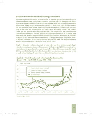 247
Evolution of international food and bioenergy commodities
This section presents an analysis of the evolution of nominal agricultural commodity prices
between 1990 and 2008, using World Bank Data. The objective is to strengthen the discus-
sion on the linkages between biofuel production and food prices and to characterize eventual
relationships among the prices of different agricultural commodities. Agricultural commodi-
ties are classified in three groups, depending on whether they have a direct (sugar, corn, soy-
bean oil and palm oil), indirect (meat and wheat) or no relationship (Arabica and Robusta
coffee, tea and bananas) with biofuels production. The analysis does not intend to assess
cause-effect relationships. The only objective is to illustrate that there is an increasing price
interconnection between international oil and agricultural markets, which may be explained
by several factors, including bioenergy expansion. However, determining the relative impact
of different explanatory factors goes beyond the scope of this book. The analysis includes a
series of figures that go from a general to more specific cases.
Graph 41 shows the evolution of a crude oil price index and three simple unweighed agri-
cultural commodity price indexes. Since around the beginning of 2002 commodity prices
have followed the general trend of crude oil prices. The relationship is more clear after March
2007, as both biofuel and biofuel-related commodities have increased at a rate similar to that
of crude oil and significantly faster than non- biofuel related commodities.
Graph 41 – Price indexes for crude oil and agricultural commodities
(January 1990 – March 2008; Average 2000 = 100)
Source: Rodríguez (2008b).
Bioetanol-Ingles-08.indd 247Bioetanol-Ingles-08.indd 247 11/11/2008 16:30:0511/11/2008 16:30:05
 