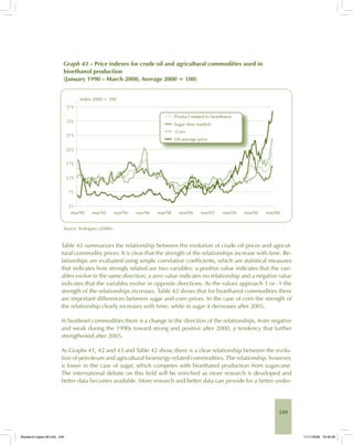 249
Graph 43 – Price indexes for crude oil and agricultural commodities used in
bioethanol production
(January 1990 – March 2008; Average 2000 = 100)
Source: Rodríguez (2008b).
Table 42 summarizes the relationship between the evolution of crude oil prices and agricul-
tural commodity prices. It is clear that the strength of the relationships increase with time. Re-
lationships are evaluated using simple correlation coefficients, which are statistical measures
that indicates how strongly related are two variables: a positive value indicates that the vari-
ables evolve in the same direction; a zero value indicates no relationship and a negative value
indicates that the variables evolve in opposite directions. As the values approach 1 or -1 the
strength of the relationships increases. Table 42 shows that for bioethanol commodities there
are important differences between sugar and corn prices. In the case of corn the strength of
the relationship clearly increases with time; while in sugar it decreases after 2005.
In biodiesel commodities there is a change in the direction of the relationships, from negative
and weak during the 1990s toward strong and positive after 2000, a tendency that further
strengthened after 2005.
As Graphs 41, 42 and 43 and Table 42 show, there is a clear relationship between the evolu-
tion of petroleum and agricultural bioenergy-related commodities. The relationship, however,
is lower in the case of sugar, which competes with bioethanol production from sugarcane.
The international debate on this field will be enriched as more research is developed and
better data becomes available. More research and better data can provide for a better under-
Bioetanol-Ingles-08.indd 249Bioetanol-Ingles-08.indd 249 11/11/2008 16:30:0611/11/2008 16:30:06
 