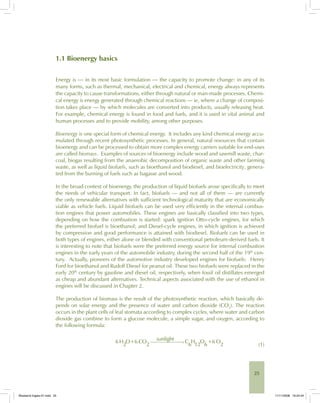 25
1.1 Bioenergy basics
Energy is — in its most basic formulation — the capacity to promote change: in any of its
many forms, such as thermal, mechanical, electrical and chemical, energy always represents
the capacity to cause transformations, either through natural or man-made processes. Chemi-
cal energy is energy generated through chemical reactions — ie, where a change of composi-
tion takes place — by which molecules are converted into products, usually releasing heat.
For example, chemical energy is found in food and fuels, and it is used in vital animal and
human processes and to provide mobility, among other purposes.
Bioenergy is one special form of chemical energy. It includes any kind chemical energy accu-
mulated through recent photosynthetic processes. In general, natural resources that contain
bioenergy and can be processed to obtain more complex energy carriers suitable for end-uses
are called biomass. Examples of sources of bioenergy include wood and sawmill waste, char-
coal, biogas resulting from the anaerobic decomposition of organic waste and other farming
waste, as well as liquid biofuels, such as bioethanol and biodiesel, and bioelectricity, genera-
ted from the burning of fuels such as bagasse and wood.
In the broad context of bioenergy, the production of liquid biofuels arose specifically to meet
the needs of vehicular transport. In fact, biofuels — and not all of them — are currently
the only renewable alternatives with sufficient technological maturity that are economically
viable as vehicle fuels. Liquid biofuels can be used very efficiently in the internal combus-
tion engines that power automobiles. These engines are basically classified into two types,
depending on how the combustion is started: spark ignition Otto-cycle engines, for which
the preferred biofuel is bioethanol; and Diesel-cycle engines, in which ignition is achieved
by compression and good performance is attained with biodiesel. Biofuels can be used in
both types of engines, either alone or blended with conventional petroleum-derived fuels. It
is interesting to note that biofuels were the preferred energy source for internal combustion
engines in the early years of the automobile industry, during the second half of the 19th
cen-
tury. Actually, pioneers of the automotive industry developed engines for biofuels: Henry
Ford for bioethanol and Rudolf Diesel for peanut oil. These two biofuels were replaced in the
early 20th
century by gasoline and diesel oil, respectively, when fossil oil distillates emerged
as cheap and abundant alternatives. Technical aspects associated with the use of ethanol in
engines will be discussed in Chapter 2.
The production of biomass is the result of the photosynthetic reaction, which basically de-
pends on solar energy and the presence of water and carbon dioxide (CO2
). The reaction
occurs in the plant cells of leaf stomata according to complex cycles, where water and carbon
dioxide gas combine to form a glucose molecule, a simple sugar, and oxygen, according to
the following formula:
(1)
Bioetanol-Ingles-01.indd 25Bioetanol-Ingles-01.indd 25 11/11/2008 16:24:4411/11/2008 16:24:44
 