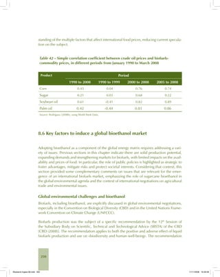 250
standing of the multiple factors that affect international food prices, reducing current specula-
tion on the subject.
Table 42 – Simple correlation coefficient between crude oil prices and biofuels-
commodity prices, in different periods from January 1990 to March 2008
Product Period
1990 to 2008 1990 to 1999 2000 to 2008 2005 to 2008
Corn 0.43 0.04 0.76 0.74
Sugar 0.21 0.03 0.68 0.22
Soybean oil 0.61 -0.41 0.82 0.89
Palm oil 0.42 -0.44 0.81 0.86
Source: Rodríguez (2008b), using World Bank Data.
8.6 Key factors to induce a global bioethanol market
Adopting bioethanol as a component of the global energy matrix requires addressing a vari-
ety of issues. Previous sections in this chapter indicate there are solid production potential,
expanding demands and strengthening markets for biofuels, with limited impacts on the avail-
ability and prices of food. In particular, the role of public policies is highlighted as strategic to
foster advantages, mitigate risks and protect societal interests. Considering that context, this
section provided some complementary comments on issues that are relevant for the emer-
gence of an international biofuels market, emphasizing the role of sugarcane bioethanol in
the global environmental agenda and the context of international negotiations on agricultural
trade and environmental issues.
Global environmental challenges and bioethanol
Biofuels, including bioethanol, are explicitly discussed in global environmental negotiations,
especially in the Convention on Biological Diversity (CBD) and in the United Nations Frame-
work Convention on Climate Change (UNFCCC).
Biofuels production was the subject of a specific recommendation by the 12th
Session of
the Subsidiary Body on Scientific, Technical and Technological Advice (SBSTA) of the CBD
[CBD (2008)]. The recommendation applies to both the positive and adverse effect of liquid
biofuels production and use on «biodiversity and human well-being». The recommendation
Bioetanol-Ingles-08.indd 250Bioetanol-Ingles-08.indd 250 11/11/2008 16:30:0811/11/2008 16:30:08
 