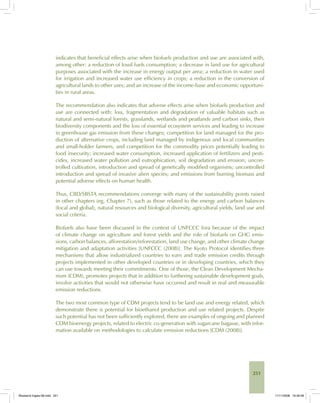 251
indicates that beneficial effects arise when biofuels production and use are associated with,
among other: a reduction of fossil fuels consumption; a decrease in land use for agricultural
purposes associated with the increase in energy output per area; a reduction in water used
for irrigation and increased water use efficiency in crops; a reduction in the conversion of
agricultural lands to other uses; and an increase of the income-base and economic opportuni-
ties in rural areas.
The recommendation also indicates that adverse effects arise when biofuels production and
use are connected with: loss, fragmentation and degradation of valuable habitats such as
natural and semi-natural forests, grasslands, wetlands and peatlands and carbon sinks, their
biodiversity components and the loss of essential ecosystem services and leading to increase
in greenhouse gas emission from these changes; competition for land managed for the pro-
duction of alternative crops, including land managed by indigenous and local communities
and small-holder farmers, and competition for the commodity prices potentially leading to
food insecurity; increased water consumption, increased application of fertilizers and pesti-
cides, increased water pollution and eutrophication, soil degradation and erosion; uncon-
trolled cultivation, introduction and spread of genetically modified organisms; uncontrolled
introduction and spread of invasive alien species; and emissions from burning biomass and
potential adverse effects on human health.
Thus, CBD/SBSTA recommendations converge with many of the sustainability points raised
in other chapters (eg, Chapter 7), such as those related to the energy and carbon balances
(local and global), natural resources and biological diversity, agricultural yields, land use and
social criteria.
Biofuels also have been discussed in the context of UNFCCC fora because of the impact
of climate change on agriculture and forest yields and the role of biofuels on GHG emis-
sions, carbon balances, afforestation/reforestation, land use change, and other climate change
mitigation and adaptation activities [UNFCCC (2008)]. The Kyoto Protocol identifies three
mechanisms that allow industrialized countries to earn and trade emission credits through
projects implemented in other developed countries or in developing countries, which they
can use towards meeting their commitments. One of those, the Clean Development Mecha-
nism (CDM), promotes projects that in addition to furthering sustainable development goals,
involve activities that would not otherwise have occurred and result in real and measurable
emission reductions.
The two most common type of CDM projects tend to be land use and energy related, which
demonstrate there is potential for bioethanol production and use related projects. Despite
such potential has not been sufficiently explored, there are examples of ongoing and planned
CDM bioenergy projects, related to electric co-generation with sugarcane bagasse, with infor-
mation available on methodologies to calculate emission reductions [CDM (2008)].
Bioetanol-Ingles-08.indd 251Bioetanol-Ingles-08.indd 251 11/11/2008 16:30:0811/11/2008 16:30:08
 