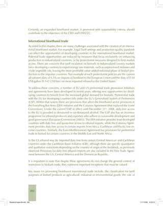 252
Certainly, an expanded bioethanol market, if promoted with sustainability criteria, should
contribute to the objectives of the CBD and UNFCCC.
International bioethanol trade
As noted in this chapter, there are many challenges associated with the creation of an interna-
tional bioethanol market. For example, Legal Tariff settings and production quality standards
can affect the opportunities of developing countries in the international bioethanol market.
Potential trade opportunities are reduced by measures that focus exclusively on enhancing
production in industrialized countries, or by protectionist measures designed to limit market
access. There are concerns that tariff escalation on biofuels in industrialized country markets
force developing countries to export energy raw materials, such as unprocessed molasses and
crude vegetable oils, leaving the more profitable value-added industrial phase of biofuel pro-
duction to the importer countries. Two example of such protectionist policies are the current
ad valorem duty of 6.5% on imports of biodiesel to the European Union and the duty of 0.54
US$/gallon (0.142 US$/litre) on most imported ethanol to the United States.
To address these concerns, a number of EU and US preferential trade promotion initiatives
and agreements have been developed in recent years, offering new opportunities for devel-
oping countries to benefit from the increased global demand for biofuels. Preferential trade
with the EU for developing countries falls under the EU’s Generalised System of Preferences
(GSP). Within that system there are provisions that affect the bioethanol sector provisions in
the Everything But Arms (EBA) initiative and the Cotonou Agreement (that replaced the Lomé
Convention). Under the current GSP, in effect until December 31st
, 2008, duty-free access
to the EU is provided to denatured or un-denatured alcohol. The GSP also has an incentive
programme for ethanol producers and exporters who adhere to sustainable development and
good governance [European Commission (2005)]. The EBA initiative provides least developed
countries with duty free and quota-free access to ethanol exports, while the Cotonou Agree-
ment provides duty free access to certain imports from Africa, Caribbean and Pacific low-in-
come countries. Similarly, the Euro-Mediterranean Agreement has provisions for preferential
trade in biofuel for certain countries in the Middle East and North Africa.
In the US ethanol may be imported duty free from certain Central American and Caribbean
countries under the Caribbean Basin Initiative (CBI), although there are specific quantitative
and qualitative restrictions depending on the country of origin of the feedstock, as previously
observed. Provisions for duty-free ethanol imports are also included in the Free Trade Agree-
ment between the US, Central America and the Dominican Republic.
It is important to note that despite these agreements do not change the general context of
restrictions to biofuels trade, they represent important exceptions that must be valued.
Key issues for promoting bioethanol international trade include: the classification for tariff
purposes of biofuel products as agricultural, industrial or environmental goods; the role of
Bioetanol-Ingles-08.indd 252Bioetanol-Ingles-08.indd 252 11/11/2008 16:30:1011/11/2008 16:30:10
 