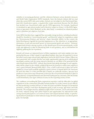 253
subsidies in increasing production; and the coherence between various domestic measures
and World Trade Organization (WTO) standards. Since the biofuels industry did not exist
when the current WTO rules were written, biofuels are not subject to the Harmonized Stan-
dard (HS) classification system, a situation that creates uncertainty because the HS affects
how products are characterized under specific WTO agreements. For example, bioethanol
is considered an agricultural product and is therefore subject to Annex 1 of the WTO Agree-
ment on Agriculture (AoA). Biodiesel, on the other hand, is considered an industrial product
and it is therefore not subject to AoA rules.
Some WTO members have suggested that renewable energy products, including bioethanol,
should be classified as “environmental goods” and therefore subject to negotiations under
the “Environmental Products and Services” cluster [Steenblik (2005)]. In this context, the
Doha Development Agenda has launched negotiations on “the reduction or, as appropriate,
elimination of tariff and non-tariff barriers to environmental goods and services”. However,
disagreement remains among countries on the identification of environmental goods, on the
scope and approach to take for liberalizing trade in such products, and on mechanisms for
regularly updating the list of products.
Biofuels will remain an important factor in Doha negotiations with some analysts even pro-
posing that because of their impact on agricultural markets, they have the potential to rescue
the failed round of agricultural trade negotiations held at the WTO [Turner (2006)]. Others are
more pessimistic and consider that the new trade opportunities opening up in industrialized
developed countries with the strong interest in biofuels are not likely to be protected by the
rules-based system of the WTO. Instead, they foresee that taking advantage of such opportu-
nities will be subject to less reliable unilateral decisions by countries to allow more imports to
meet a given domestic demand [IIED (2007)]. Thus, a tariff could remain in place but not be
applied or a lower tariff would be applied to a given volume of imports before the maximum
tax went into effect. It is then possible that if imports are politically sensitive, because local
producers or processors were threatened, or because the environmental standards in place in
the production of imported biofuels were deemed inadequate by consumers, then the border
could immediately close again without recourse for the exporting country of firm.
The conditions surrounding the Doha negotiations reproduce well the difficulties for global
negotiations in the construction of healthy biofuels market. It is in the context of such difficul-
ties that producing countries will have to make decisions and define strategies for bioethanol
promotion, aiming to meet their development goals as well as energy, agriculture and trade
demands. The strategies must be validated in light of their economic, social and environmen-
tal merits, national energy and carbon balances and opportunities for international trade,
aiming toward participation in an eventual future international biofuels market, or prioritiz-
ing bioethanol production to meet national energy demand and promote rural development
goals, for example.
Bioetanol-Ingles-08.indd 253Bioetanol-Ingles-08.indd 253 11/11/2008 16:30:1111/11/2008 16:30:11
 