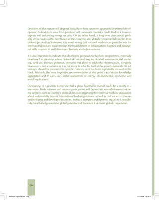 254
Decisions of that nature will depend basically on how countries approach bioethanol devel-
opment. A short-term view from producer and consumer countries could lead to a focus on
exports and enhancing energy security. On the other hand, a long-term view would prob-
ably stress equity in the distribution of the economic and global environmental benefits from
biofuels production. However, it is worth noting that national markets can pave the way for
international biofuels trade through the establishment of infrastructure, logistics and manage-
rial skills required in well developed biofuels production systems.
It is also important to indicate that developing proposals for biofuels programmes, especially
bioethanol, in countries where biofuels do not exist, require detailed assessments and studies
(eg, land use, biomass potential, demand) that allow to establish coherent goals. Certainly,
bioenergy is not a panacea as it is not going to solve by itself global energy demands. Its ad-
vantages should be measured in specific contexts, as it has been repeatedly stressed in this
book. Probably, the most important recommendation at this point is to valorize knowledge
aggregation and to carry-out careful assessments of energy, environmental, economic and
social implications.
Concluding, it is possible to foresee that a global bioethanol market could be a reality in a
few years. Trade volumes and country participation will depend on several elements yet be-
ing defined, such as country’s political decisions regarding their internal markets, discussions
about sustainability criteria, international trade negotiations, as well as civil society responses
in developing and developed countries. Indeed a complex and dynamic equation. Undoubt-
edly, bioethanol presents an global potential and therefore it demand global cooperation.
Bioetanol-Ingles-08.indd 254Bioetanol-Ingles-08.indd 254 11/11/2008 16:30:1111/11/2008 16:30:11
 