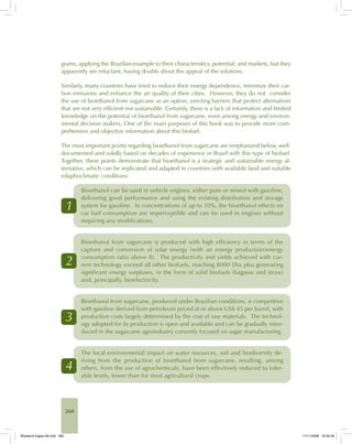 260
grams, applying the Brazilian example to their characteristics, potential, and markets, but they
apparently are reluctant, having doubts about the appeal of the solutions.
Similarly, many countries have tried to reduce their energy dependence, minimize their car-
bon emissions and enhance the air quality of their cities. However, they do not consider
the use of bioethanol from sugarcane as an option, erecting barriers that protect alternatives
that are not very efficient nor sustainable. Certainly, there is a lack of information and limited
knowledge on the potential of bioethanol from sugarcane, even among energy and environ-
mental decision makers. One of the main purposes of this book was to provide more com-
prehensive and objective information about this biofuel.
The most important points regarding bioethanol from sugarcane are emphasized below, well-
documented and solidly based on decades of experience in Brazil with this type of biofuel.
Together, these points demonstrate that bioethanol is a strategic and sustainable energy al-
ternative, which can be replicated and adapted in countries with available land and suitable
edaphoclimatic conditions:
1
Bioethanol can be used in vehicle engines, either pure or mixed with gasoline,
delivering good performance and using the existing distribution and storage
system for gasoline. In concentrations of up to 10%, the bioethanol effects on
car fuel consumption are imperceptible and can be used in engines without
requiring any modifications.
2
Bioethanol from sugarcane is produced with high efficiency in terms of the
capture and conversion of solar energy (with an energy production/energy
consumption ratio above 8). The productivity and yields achieved with cur-
rent technology exceed all other biofuels, reaching 8000 l/ha plus generating
significant energy surpluses, in the form of solid biofuels (bagasse and straw)
and, principally, bioelectricity.
3
Bioethanol from sugarcane, produced under Brazilian conditions, is competitive
with gasoline derived from petroleum priced at or above US$ 45 per barrel, with
production costs largely determined by the cost of raw materials. The technol-
ogy adopted for its production is open and available and can be gradually intro-
duced in the sugarcane agroindustry currently focused on sugar manufacturing.
4
The local environmental impact on water resources, soil and biodiversity de-
riving from the production of bioethanol from sugarcane, resulting, among
others, from the use of agrochemicals, have been effectively reduced to toler-
able levels, lower than for most agricultural crops.
Bioetanol-Ingles-09.indd 260Bioetanol-Ingles-09.indd 260 11/11/2008 16:30:4911/11/2008 16:30:49
 