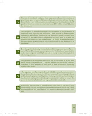 261
5
The use of bioethanol produced from sugarcane reduces the emissions of
greenhouse gases by almost 90%, contributing to minimize climate change.
Currently, for every million cubic meters of sugarcane bioethanol mixed with
gasoline, there is an emission reduction of around 1.9 million tons of CO2
into
the atmosphere.
6
The prospects for further technological advancements in the production of
bioethanol from sugarcane are substantial. These include increases in yields
and energy performance (including in the agricultural phase), diversification
of feedstocks, and special focus on hydrolysis and gasification, to increase the
production of bioethanol and bioelectricity. The proper development of bio-
energy programs depends fully on their continuous interaction with sources of
innovation.
7
Even though the increasing mechanization of the sugarcane harvest has re-
duced the need for manual labor, employment in the bioethanol agroindustrial
sector is growing and is still high per unit of energy produced compared to
other energy sources.
8
The production of bioethanol from sugarcane, as developed in Brazil, does
hardly affect food production. Cropland planted with sugarcane is limited
compared to areas planted with food crops or areas available for expanding
agricultural activities.
9
The sugarcane bioethanol agroindustry is linked to many other economic sec-
tors and spurs the development of different areas, such as services, agricultural
and industrial equipment and logistics. Fostering scientific and technological
development is a key element in this production chain, critical to ensure the
use of environmentally friendly and highly efficient raw materials.
10
Considering the availability of unused lands or lands used for low-productivity
cattle-raising activities, the production of bioethanol from sugarcane is very
likely to increase, not only in Brazil, but also in other tropical-humid coun-
tries.
Bioetanol-Ingles-09.indd 261Bioetanol-Ingles-09.indd 261 11/11/2008 16:30:4911/11/2008 16:30:49
 