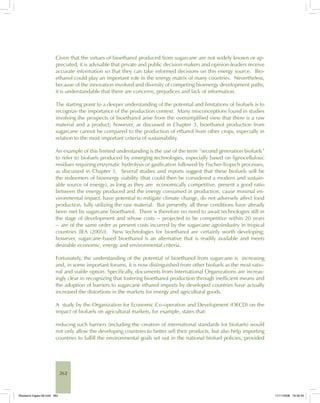 262
Given that the virtues of bioethanol produced from sugarcane are not widely known or ap-
preciated, it is advisable that private and public decision-makers and opinion-leaders receive
accurate information so that they can take informed decisions on this energy source. Bio-
ethanol could play an important role in the energy matrix of many countries. Nevertheless,
because of the innovation involved and diversity of competing bioenergy development paths,
it is understandable that there are concerns, prejudices and lack of information.
The starting point to a deeper understanding of the potential and limitations of biofuels is to
recognize the importance of the production context. Many misconceptions found in studies
involving the prospects of bioethanol arise from the oversimplified view that there is a raw
material and a product; however, as discussed in Chapter 3, bioethanol production from
sugarcane cannot be compared to the production of ethanol from other crops, especially in
relation to the most important criteria of sustainability.
An example of this limited understanding is the use of the term “second generation biofuels”
to refer to biofuels produced by emerging technologies, especially based on lignocellulosic
residues requiring enzymatic hydrolysis or gasification followed by Fischer-Tropsch processes,
as discussed in Chapter 5. Several studies and reports suggest that these biofuels will be
the redeemers of bioenergy viability (that could then be considered a modern and sustain-
able source of energy), as long as they are economically competitive, present a good ratio
between the energy produced and the energy consumed in production, cause minimal en-
vironmental impact, have potential to mitigate climate change, do not adversely affect food
production, fully utilizing the raw material. But presently, all these conditions have already
been met by sugarcane bioethanol. There is therefore no need to await technologies still in
the stage of development and whose costs -- projected to be competitive within 20 years
-- are of the same order as present costs incurred by the sugarcane agroindustry in tropical
countries [IEA (2005)]. New technologies for bioethanol are certainly worth developing;
however, sugarcane-based bioethanol is an alternative that is readily available and meets
desirable economic, energy and environmental criteria.
Fortunately, the understanding of the potential of bioethanol from sugarcane is increasing
and, in some important forums, it is now distinguished from other biofuels as the most ratio-
nal and viable option. Specifically, documents from International Organizations are increas-
ingly clear in recognizing that fostering bioethanol production through inefficient means and
the adoption of barriers to sugarcane ethanol imports by developed countries have actually
increased the distortions in the markets for energy and agricultural goods.
A study by the Organization for Economic Co-operation and Development (OECD) on the
impact of biofuels on agricultural markets, for example, states that:
reducing such barriers (including the creation of international standards for biofuels) would
not only allow the developing countries to better sell their products, but also help importing
countries to fulfill the environmental goals set out in the national biofuel policies, provided
Bioetanol-Ingles-09.indd 262Bioetanol-Ingles-09.indd 262 11/11/2008 16:30:4911/11/2008 16:30:49
 
