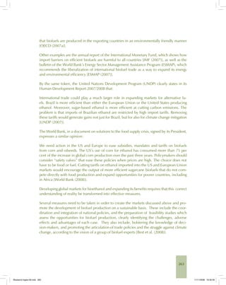 263
that biofuels are produced in the exporting countries in an environmentally friendly manner
[OECD (2007a)].
Other examples are the annual report of the International Monetary Fund, which shows how
import barriers on efficient biofuels are harmful to all countries [IMF (2007)], as well as the
bulletin of the World Bank’s Energy Sector Management Assistance Program (ESMAP), which
recommends the liberalization of international biofuel trade as a way to expand its energy
and environmental efficiency [ESMAP (2007)].
By the same token, the United Nations Development Program (UNDP) clearly states in its
Human Development Report 2007/2008 that:
International trade could play a much larger role in expanding markets for alternative fu-
els. Brazil is more efficient than either the European Union or the United States producing
ethanol. Moreover, sugar-based ethanol is more efficient at cutting carbon emissions. The
problem is that imports of Brazilian ethanol are restricted by high import tariffs. Removing
these tariffs would generate gains not just for Brazil, but for also for climate change mitigation
[UNDP (2007)].
The World Bank, in a document on solutions to the food supply crisis, signed by its President,
expresses a similar opinion:
We need action in the US and Europe to ease subsidies, mandates and tariffs on biofuels
from corn and oilseeds. The US’s use of corn for ethanol has consumed more than 75 per
cent of the increase in global corn production over the past three years. Policymakers should
consider “safety valves” that ease these policies when prices are high. The choice does not
have to be food or fuel. Cutting tariffs on ethanol imported into the US and European Union
markets would encourage the output of more efficient sugarcane biofuels that do not com-
pete directly with food production and expand opportunities for poorer countries, including
in Africa [World Bank (2008)].
Developing global markets for bioethanol and expanding its benefits requires that this correct
understanding of reality be transformed into effective measures.
Several measures need to be taken in order to create the markets discussed above and pro-
mote the development of biofuel production on a sustainable basis. These include the coor-
dination and integration of national policies, and the preparation of feasibility studies which
assess the opportunities for biofuel production, clearly identifying the challenges, adverse
effects and advantages of each case. They also include, bolstering the knowledge of deci-
sion-makers, and promoting the articulation of trade policies and the struggle against climate
change, according to the vision of a group of biofuel experts [Best et al. (2008)].
Bioetanol-Ingles-09.indd 263Bioetanol-Ingles-09.indd 263 11/11/2008 16:30:4911/11/2008 16:30:49
 