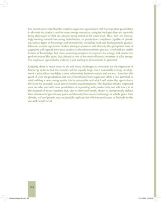 264
It is important to note that the modern sugarcane agroindustry still has important possibilities
to diversify its products and increase energy resources, using technologies that are currently
being developed or that are already being tested at the pilot level. Thus, they are increas-
ingly moving towards becoming biorefineries, or production complexes capable of provid-
ing various types of bioenergy and biomaterials, including food and biodegradable plastics.
Likewise, current agronomic studies aiming to preserve and diversify the germplasm base of
sugarcane will expand from basic studies on the photosynthetic process, which still are on the
frontier of knowledge, but show promising prospects to improve the energy and productive
performance of this plant, that already is one of the most efficient converters of solar energy.
The sugarcane agroindustry, indeed, is just starting to demonstrate its potential.
Certainly, there is much more to do and many challenges to overcome for the expansion of
bioenergy systems, but the benefits will be equally large, since sustainable energy develop-
ment is critical to consolidate a new relationship between nature and society. Based on this
point of view the production and use of bioethanol from sugarcane offers a real potential to
start building a new energy reality that is sustainable and which will make this agroindustry
the lever for desirable social and economic transformations. The Brazilian model, improved
over decades and with new possibilities of expanding with productivity and efficiency, is at
the disposal of those countries that, due to their fuel needs, desire to competitively reduce
their emissions of greenhouse gases and diversify their sources of energy, or which, given their
climate, soil and people may successfully replicate the efficient production of biofuels for the
use and benefit of all.
Bioetanol-Ingles-09.indd 264Bioetanol-Ingles-09.indd 264 11/11/2008 16:30:4911/11/2008 16:30:49
 