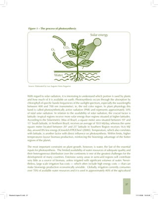 27
Figure 1 – The process of photosynthesis
Water
Solar energy
O2
CO2
Source: Elaborated by Luiz Augusto Horta Nogueira.
With regard to solar radiation, it is interesting to understand which portion is used by plants
and how much of it is available on earth. Photosynthesis occurs through the absorption by
chlorophyll of specific bands frequencies of the sunlight spectrum, especially the wavelengths
between 400 and 700 nm (nanometre), ie, the red color region. In plant physiology this
band is called photosynthetically active radiation (PAR) and represents approximately 50%
of total solar radiation. In relation to the availability of solar radiation, the crucial factor is
latitude: tropical regions receive more solar energy than regions situated at higher latitudes.
According to the Solarimetric Atlas of Brazil, a square meter area situated between 10° and
15° South latitude, in Northern Brazil, receives an average of 18.0 MJ/day, whereas the same
square meter located between 20° and 25° latitude in Southern Region receives 16.6 MJ/
day, around 8% less energy [Cresesb/UFPE/Chesf (2000)]. Temperature, which also correlates
with latitude, is another factor with direct influence on photosynthesis. Within limits, higher
temperatures favour biomass production, reinforcing the bioenergy advantage of the hotter
regions of the planet.
The most important constraint on plant growth, however, is water, the last of the essential
inputs for photosynthesis. The limited availability of water resources of adequate quality and
their heterogeneous distribution over the continents is one of the greatest challenges for the
development of many countries. Extensive sunny areas in semi-arid regions will contribute
very little as a source of biomass, unless irrigated with significant volumes of water. Never-
theless, large scale irrigation has costs — which often include high energy costs — that can
make bioenergy production economically unviable. Globally, irrigation currently consumes
over 70% of available water resources and it is used in approximately 40% of the agricultural
Bioetanol-Ingles-01.indd 27Bioetanol-Ingles-01.indd 27 11/11/2008 16:24:4811/11/2008 16:24:48
 