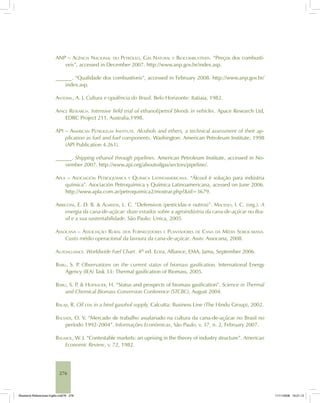 276
ANP – AGÊNCIA NACIONAL DO PETRÓLEO, GÁS NATURAL E BIOCOMBUSTÍVEIS. “Preços dos combustí-
veis”, accessed in December 2007. http://www.anp.gov.br/index.asp.
______. “Qualidade dos combustíveis”, accessed in February 2008. http://www.anp.gov.br/
index.asp.
ANTONIL, A. J. Cultura e opulência do Brasil. Belo Horizonte: Itatiaia, 1982.
APACE RESEARCH. Intensive field trial of ethanol/petrol blends in vehicles. Apace Research Ltd,
EDRC Project 211, Australia,1998.
API – AMERICAN PETROLEUM INSTITUTE. Alcohols and ethers, a technical assessment of their ap-
plication as fuel and fuel components. Washington: American Petroleum Institute, 1998
(API Publication 4.261).
______. Shipping ethanol through pipelines. American Petroleum Institute, accessed in No-
vember 2007. http://www.api.org/aboutoilgas/sectors/pipeline/.
APLA – ASOCIACIÓN PETROQUÍMICA Y QUÍMICA LATINOAMERICANA. “Álcool é solução para indústria
química”. Asociación Petroquímica y Química Latinoamericana, acessed on June 2006.
http://www.apla.com.ar/petroquimica2/mostrar.php?&id=3679.
ARRIGONI, E. D. B. & ALMEIDA, L. C. “Defensivos (pesticidas e outros)”. MACEDO, I. C. (org.). A
energia da cana-de-açúcar: doze estudos sobre a agroindústria da cana-de-açúcar no Bra-
sil e a sua sustentabilidade. São Paulo: Unica, 2005.
ASSOCANA – ASSOCIAÇÃO RURAL DOS FORNECEDORES E PLANTADORES DE CANA DA MÉDIA SOROCABANA.
Custo médio operacional da lavoura da cana-de-açúcar. Assis: Assocana, 2008.
AUTOALLIANCE. Worldwide Fuel Chart. 4th
ed. Ecea, Alliance, EMA, Jama, September 2006.
BABU, S. P. Observations on the current status of biomass gasification. International Energy
Agency (IEA) Task 33: Thermal gasification of Biomass, 2005.
BABU, S. P. & HOFBAUER, H. “Status and prospects of biomass gasification”. Science in Thermal
and Chemical Biomass Conversion Conference (STCBC), August 2004.
BALAJI, R. Oil cos in a bind gasohol supply. Calcutta: Business Line (The Hindu Group), 2002.
BALSADI, O. V. “Mercado de trabalho assalariado na cultura da cana-de-açúcar no Brasil no
período 1992-2004”. Informações Econômicas, São Paulo, v. 37, n. 2, February 2007.
BAUMOL, W. J. “Contestable markets: an uprising in the theory of industry structure”. American
Economic Review, v. 72, 1982.
Bioetanol-Referencias-Inglês.ind276 276Bioetanol-Referencias-Inglês.ind276 276 11/11/2008 16:21:1311/11/2008 16:21:13
 