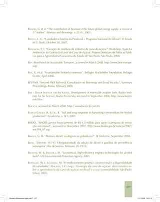 277
BERNDES, G. et al. “The contribution of biomass in the future global energy supply: a review of
17 studies”. Biomass and Bioenergy, v. 25 (1), 2003.
BERTELLI, L. G. “A verdadeira história do Proálcool – Programa Nacional do Álcool”. O Estado
de S. Paulo, October 30, 2007.
BERTONCINI, E. I. “Geração de resíduos da indústria da cana-de-açúcar”. Workshop: Aspectos
Ambientais da Cadeia do Etanol de Cana-de-Açúcar. Projeto Diretrizes de Políticas Públi-
cas para a Agroindústria Canavieira do Estado de São Paulo, São Paulo, 2008.
BEST. Bioethanol for Sustainable Transport, accessed in March 2008. http://www.best-europe.
org/.
BEST, G. et al. “A sustainable biofuels consensus”. Bellagio: Rockefeller Foundation, Bellagio
Center, April 2008.
BFS/FAO. “Second FAO Technical Consultation on Bioenergy and Food Security”. Summary
Proceedings, Roma, February 2008.
BIAS – BAYLOR INSTITUTE FOR AIR SCIENCE. Development of renewable aviation fuels. Baylor Insti-
tute for Air Science, Baylor University, accessed in September 2006. http://www.baylor.
edu/bias.
BIOCYCLE, accessed in March 2008. http:// www.biocycle.com.br.
BLANCO-CANQUI, H. & LAL, R. “Soil and crop response to harvesting corn residues for biofuel
production”. Geoderma, v. 141, 2007.
BNDES. “BNDES aprova financiamento de R$ 1,5 milhão para apoio a pesquisa de inova-
ção em etanol”, accessed in December 2007. http://www.bndes.gov.br/noticias/2007/
not194_07.asp.
BRANCO, G. M. “Motores diesel: ecológicos ou poluidores?”. ECOinforme, September 2004.
BRASIL. “Decreto 19.717, Obrigatoriedade da adição de álcool à gasolina de procedência
estrangeira”. Rio de Janeiro, February 20, 1931.
BRUSSTAR, M. & BAKENHUS, M. “Economical, high efficiency engines technologies for alcohol
fuels”. US Environmental Protection Agency, 2005.
BURNQUIST, W. L. & LANDELL, M. “O melhoramento genético convencional e a disponibilidade
de variedades”. MACEDO, I. C. (org.). A energia da cana-de-açúcar: doze estudos so-
bre a agroindústria da cana-de-açúcar no Brasil e a sua sustentabilidade. São Paulo:
Unica, 2005.
Bioetanol-Referencias-Inglês.ind277 277Bioetanol-Referencias-Inglês.ind277 277 11/11/2008 16:21:1311/11/2008 16:21:13
 