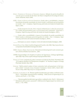 279
CETESB – COMPANHIA DE TECNOLOGIA DE SANEAMENTO AMBIENTAL. Redução da queima da palha da
cana-de-açúcar no Estado de São Paulo. São Paulo: Companhia de Tecnologia de Sanea-
mento Ambiental, March 2008.
CGEE – CENTRO DE GESTÃO DE ESTUDOS ESTRATÉGICOS. Estudo sobre as possibilidades e impactos
da produção de grandes quantidades de etanol visando à substituição parcial de gasolina
no mundo – Fase 1. Campinas: Nipe/Unicamp and Centro de Gestão de Estudos Estra-
tégicos, 2005.
______. Estudo prospectivo de solo, clima e impacto ambiental para o cultivo da cana-de-açú-
car e análise técnica/econômica para o uso do etanol como combustível – Etanol Fase 3.
Campinas: Nipe/Unicamp and Centro de Gestão de Estudos Estratégicos, 2007a.
______. Estudo sobre as possibilidades e impactos da produção de grandes quantidades de
etanol visando à substituição parcial de gasolina no mundo – Fase 2. Campinas: Nipe/
Unicamp and Centro de Gestão de Estudos Estratégicos, 2007b.
______. Informações aos autores. Campinas: Centro de Gestão de Estudos Estratégicos, 2008.
CHEVRONTEXACO CORP. Motor Gasolines/Oxygenated Gasoline, July 2006. http://www.chevron.
com/prodserv/fuels/bulletin/motorgas/ch4.shtml.
CMAI – CHEMICAL MARKET ASSOCIATED INC. Petrochemical demand growth tracks economic gro-
wth. Chemical Market Associated Inc., 2005.
CNPAB. Fixação biológica de nitrogênio em plantas não leguminosas. Embrapa Agrobiologia,
April 2008. http://www.cnpab.embrapa.br/pesquisas/fbnnl.html.
COELHO, S. T. et al. A expansão da cultura canavieira no Estado de São Paulo. Presented in the
“VI Congresso Brasileiro de Planejamento Energético” (6th
Brazilian Congress of Energy
Planning), Salvador, May 2008.
CONCAWE. “Well-to-wheels analysis of future automotive fuels and powertrains in the Euro-
pean context”. Concawe, Eucar, European Commission, Version 2007c, March 2007.
Access in May 2008. http://ies.jrc.ec.europa.eu/WTW.
CONSONNI, S. & LARSON, E. D. “Biomass-gasifier/aeroderivative gas turbine combined cycles:
Part A – Technologies and performance modeling”. ASME Journal of Engineering for Gas
Turbines and Power, v. 118, 1996a.
______. “Biomass-gasifier/aeroderivative gas turbine combined cycles: Part B – Performance
calculations and economic assessment”. ASME Journal of Engineering for Gas Turbines and
Power, v. 118, 1996b.
Bioetanol-Referencias-Inglês.ind279 279Bioetanol-Referencias-Inglês.ind279 279 11/11/2008 16:21:1311/11/2008 16:21:13
 