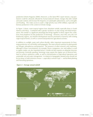 28
production [(Horta Nogueira 2008)]. Moreover, as the latest IPCC report stresses, crop pro-
duction could be adversely affected by human-induced climatic changes that alter rainfall
and water systems and increase the frequency of catastrophic phenomena, such as droughts
and flooding. This make access to water a high priority issue [FAO 2008a)], especially for
biomass production in the context of climate change.
As Figure 2 shows, some tropical regions have abundant rainfall, especially those in South
America and Africa. Combined with a greater incidence of solar energy and ideal temper-
atures, this rainfall is a significant advantage that brings together in these regions the condi-
tions most propitious for the production of bioenergy. However, since they area also rich
biodiversity regions, any biofuels development must be promoted in harmony with existing
virgin tropical forests, as well as current food-production agricultural activities.
In addition to sunlight, water and carbon dioxide, other important requirements for bioe-
nergy production are soil fertility and topography. The main mineral nutrients for plant growth
are nitrogen, phosphorous and potassium. The presence of other mineral is also important,
although in lower concentrations; for example, boron, manganese, zinc and sulphur, as well
as organic matter, are also important factors. A fertile soil also requires an adequate structure
and porosity. Generally speaking, bioenergy crops require the regular use of chemical ferti-
lizers to achieve satisfactory yields, as well as mechanization of agricultural operations and
sustainable soil and water management. In relation to topography, planted areas should not
be too steep, to both minimize erosion — especially in annual crops — and facilitate planting
and harvesting operations.
Figure 2 – Average annual rainfall
Source: FAO (1997).
Bioetanol-Ingles-01.indd 28Bioetanol-Ingles-01.indd 28 11/11/2008 16:24:4811/11/2008 16:24:48
 