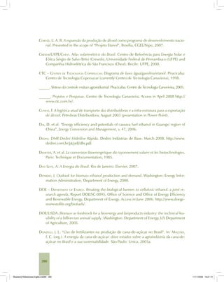 280
CORTEZ, L. A. B. A expansão da produção de álcool como programa de desenvolvimento nacio-
nal. Presented in the scope of “Projeto Etanol”, Brasília, CGEE/Nipe, 2007.
CRESESB/UFPE/CHESF. Atlas solarimétrico do Brasil. Centro de Referência para Energia Solar e
Eólica Sérgio de Salvo Brito (Cresesb), Universidade Federal de Pernambuco (UFPE) and
Companhia Hidroelétrica do São Francisco (Chesf). Recife: UFPE, 2000.
CTC – CENTRO DE TECNOLOGIA COPERSUCAR. Diagrama de fases água/gasolina/etanol. Piracicaba:
Centro de Tecnologia Copersucar (currently Centro de Tecnologia Canavieira), 1998.
______. Síntese do controle mútuo agroindustrial. Piracicaba: Centro de Tecnologia Canavieira, 2005.
______. Projetos e Pesquisas. Centro de Tecnologia Canavieira. Access in April 2008 http://
www.ctc.com.br/.
CUNHA, F. A logística atual de transporte das distribuidoras e a infra-estrutura para a exportação
de álcool. Petrobras Distribuidora, August 2003 (presentation in Power Point).
DAI, D. et al. “Energy efficiency and potentials of cassava fuel ethanol in Guangxi region of
China”. Energy Conversion and Management, v. 47, 2006.
DEDINI. DHR Dedini Hidrólise Rápida. Dedini Indústrias de Base. March 2008. http://www.
dedini.com.br/pt/pdf/dhr.pdf.
DEMEYER, A. et al. La conversion bioenergetique du rayonnement solaire et les biotechnologies.
Paris: Technique et Documentation, 1985.
DIAS LEITE, A. A Energia do Brasil. Rio de Janeiro: Elsevier, 2007.
DIPARDO, J. Outlook for biomass ethanol production and demand. Washington: Energy Infor-
mation Administration, Department of Energy, 2000.
DOE – DEPARTMENT OF ENERGY. Breaking the biological barriers to cellulosic ethanol: a joint re-
search agenda, Report DOE/SC-0095, Office of Science and Office of Energy Efficiency
and Renewable Energy, Department of Energy. Access in June 2006. http://www.doege-
nomestolife.org/biofuels/.
DOE/USDA. Biomass as feedstock for a bioenergy and bioproducts industry: the technical fea-
sibility of a billion-ton annual supply. Washington: Department of Energy, US Department
of Agriculture, 2005.
DONZELLI, J. L. “Uso de fertilizantes na produção de cana-de-açúcar no Brasil“. In: MACEDO,
I. C. (org.). A energia da cana-de-açúcar: doze estudos sobre a agroindústria da cana-de-
açúcar no Brasil e a sua sustentabilidade. São Paulo: Unica, 2005a.
Bioetanol-Referencias-Inglês.ind280 280Bioetanol-Referencias-Inglês.ind280 280 11/11/2008 16:21:1411/11/2008 16:21:14
 