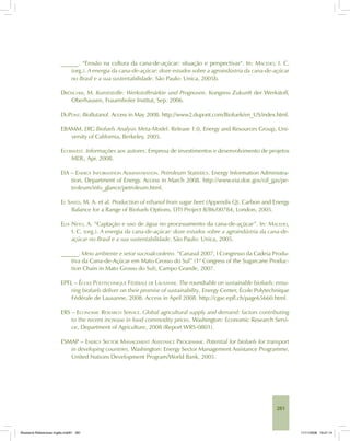 281
______. “Erosão na cultura da cana-de-açúcar: situação e perspectivas“. In: MACEDO, I. C.
(org.). A energia da cana-de-açúcar: doze estudos sobre a agroindústria da cana-de-açúcar
no Brasil e a sua sustentabilidade. São Paulo: Unica, 2005b.
DRÖSCHER, M. Kunststoffe: Werkstoffmärkte und Prognosen. Kongress Zukunft der Werkstoff,
Oberhausen, Frauenhofer Institut, Sep. 2006.
DUPONT. BioButanol. Access in May 2008. http://www2.dupont.com/Biofuels/en_US/index.html.
EBAMM. ERG Biofuels Analysis Meta-Model. Release 1.0, Energy and Resources Group, Uni-
versity of California, Berkeley, 2005.
ECOINVEST. Informações aos autores. Empresa de investimentos e desenvolvimento de projetos
MDL, Apr. 2008.
EIA – ENERGY INFORMATION ADMINISTRATION. Petroleum Statistics. Energy Information Administra-
tion, Department of Energy. Access in March 2008. http://www.eia.doe.gov/oil_gas/pe-
troleum/info_glance/petroleum.html.
EL SAYED, M. A. et al. Production of ethanol from sugar beet (Appendix Q). Carbon and Energy
Balance for a Range of Biofuels Options, DTI Project B/B6/00784, London, 2005.
ELIA NETO, A. “Captação e uso de água no processamento da cana-de-açúcar”. In: MACEDO,
I. C. (org.). A energia da cana-de-açúcar: doze estudos sobre a agroindústria da cana-de-
açúcar no Brasil e a sua sustentabilidade. São Paulo: Unica, 2005.
______. Meio ambiente e setor sucroalcooleiro. “Canasul 2007, I Congresso da Cadeia Produ-
tiva da Cana-de-Açúcar em Mato Grosso do Sul” (1st
Congress of the Sugarcane Produc-
tion Chain in Mato Grosso do Sul), Campo Grande, 2007.
EPFL – ÉCOLE POLYTECHNIQUE FÉDÉRALE DE LAUSANNE. The roundtable on sustainable biofuels: ensu-
ring biofuels deliver on their promise of sustainability. Energy Center, École Polytechnique
Fédérale de Lausanne, 2008. Access in April 2008. http://cgse.epfl.ch/page65660.html.
ERS – ECONOMIC RESEARCH SERVICE. Global agricultural supply and demand: factors contributing
to the recent increase in food commodity prices. Washington: Economic Research Servi-
ce, Department of Agriculture, 2008 (Report WRS-0801).
ESMAP – ENERGY SECTOR MANAGEMENT ASSISTANCE PROGRAMME. Potential for biofuels for transport
in developing countries. Washington: Energy Sector Management Assistance Programme,
United Nations Development Program/World Bank, 2005.
Bioetanol-Referencias-Inglês.ind281 281Bioetanol-Referencias-Inglês.ind281 281 11/11/2008 16:21:1411/11/2008 16:21:14
 