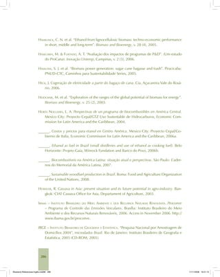 286
HAMELINCK, C. N. et al. “Ethanol from lignocellulosic biomass: techno-economic performance
in short, middle and long-term”. Biomass and Bioenergy, v. 28 (4), 2005.
HASEGAWA, M. & FURTADO, A. T. “Avaliação dos impactos de programas de P&D”. (Um estudo
do ProCana). Inovação Uniemp, Campinas, v. 2 (3), 2006.
HASSUANI, S. J. et al. “Biomass power generation: sugar cane bagasse and trash”. Piracicaba:
PNUD-CTC, Caminhos para Sustentabilidade Series, 2005.
HECK, J. Cogeração de eletricidade a partir do bagaço de cana. Cia. Açucareira Vale do Rosá-
rio, 2006.
HOOGWIJK, M. et al. “Exploration of the ranges of the global potential of biomass for energy”.
Biomass and Bioenergy, v. 25 (2), 2003.
HORTA NOGUEIRA, L. A. Perspectivas de un programa de biocombustibles en América Central.
Mexico City: Proyecto Cepal/GTZ Uso Sustentable de Hidrocarburos, Economic Com-
mission for Latin America and the Caribbean, 2004.
______. Costos y precios para etanol en Centro América. Mexico City: Proyecto Cepal/Go-
bierno de Italia, Economic Commission for Latin America and the Caribbean, 2006a.
______. Ethanol as fuel in Brazil (small distilleries and use of ethanol as cooking fuel). Belo
Horizonte: Projeto Gaia, Winrock Fundation and Banco do Povo, 2006b.
______. Biocombustíveis na América Latina: situação atual e perspectivas. São Paulo: Cader-
nos do Memorial da América Latina, 2007.
______. Sustainable woodfuel production in Brazil. Roma: Food and Agriculture Organization
of the United Nations, 2008.
HOWELER, R. Cassava in Asia: present situation and its future potential in agro-industry. Ban-
gkok: CIAT Cassava Office for Asia, Departament of Agriculture, 2003.
IBAMA – INSTITUTO BRASILEIRO DO MEIO AMBIENTE E DOS RECURSOS NATURAIS RENOVÁVEIS. Proconve
– Programa de Controle das Emissões Veiculares. Brasília: Instituto Brasileiro do Meio
Ambiente e dos Recursos Naturais Renováveis, 2006. Access in November 2006. http://
www.ibama.gov.br/proconve.
IBGE – INSTITUTO BRASILEIRO DE GEOGRAFIA E ESTATÍSTICA. “Pesquisa Nacional por Amostragem de
Domicílios 2004”, microdados Brasil. Rio de Janeiro: Instituto Brasileiro de Geografia e
Estatística, 2005 (CD-ROM, 2005).
Bioetanol-Referencias-Inglês.ind286 286Bioetanol-Referencias-Inglês.ind286 286 11/11/2008 16:21:1511/11/2008 16:21:15
 