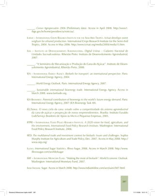 287
______. Censo Agropecuário 2006 (Preliminary data). Access in April 2008. http://www1.
ibge.gov.br/home/presidencia/noticias/.
ICRISAT – INTERNATIONAL CROPS RESEARCH INSTITUTE FOR THE SEMI-ARID TROPICS. Icrisat develops sweet
sorghum for ethanol production. International Crops Research Institute for the Semi-Arid
Tropics, 2004. Access in May 2006. http://www.icrisat.org/media/2004/media13.htm.
IDEA – INSTITUTO DE DESENVOLVIMENTO AGROINDUSTRIAL. Digital Usinas – Cadastro Nacional de
Unidades Sucroalcooleiras. Ribeirão Preto: Instituto de Desenvolvimento Agroindustrial,
2007.
______. “X Seminário de Mecanização e Produção de Cana-de-Açúcar”. Instituto de Desen-
volvimento Agroindustrial, Ribeirão Preto, 2008.
IEA – INTERNATIONAL ENERGY AGENCY. Biofuels for transport: an international perspective. Paris:
International Energy Agency, 2004.
______. World Energy Outlook. Paris: International Energy Agency, 2007.
______. Sustainable international bioenergy trade. International Energy Agency. Access in
March 2008. www.fairtrade.org.
IEA BIOENERGY. Potential contribution of bioenergy to the world’s future energy demand. Paris:
International Energy Agency, 2007 (IEA Bioenergy Task 40).
IEL/SEBRAE. O novo ciclo da cana: estudo sobre a competitividade do sistema agroindustrial
da cana-de-açúcar e prospecção de novos empreendimentos. Brasília: Instituto Euvaldo
Lodi/Serviço Brasileiro de Apoio às Micro e Pequenas Empresas, 2005.
IFPRI – INTERNATIONAL FOOD POLICY RESEARCH INSTITUTE. A 2020 vision for food, agriculture, and
the environment, International Food Policy Research Institute. Washington: International
Food Policy Research Institute, 2006.
IIED. The multilateral trade and investment context for biofuels: Issues and challenges. Sophia
Murphy Institute for Agriculture and Trade Policy, Dec. 2007. Access in May 2008. http://
www.iatp.org/
ILLOVO. International Sugar Statistics. Illovo Sugar, 2008. Access in March 2008. http://www.
illovosugar.com/worldofsugar
IMF – INTERNATIONAL MONETARY FUND. “Making the most of biofuels”. World Economic Outlook.
Washington: International Monetary Fund, 2007.
INDIA INFOLINE. Sugar. Access in March 2008. http://www.indiainfoline.com/sect/suin/ch07.html
Bioetanol-Referencias-Inglês.ind287 287Bioetanol-Referencias-Inglês.ind287 287 11/11/2008 16:21:1511/11/2008 16:21:15
 