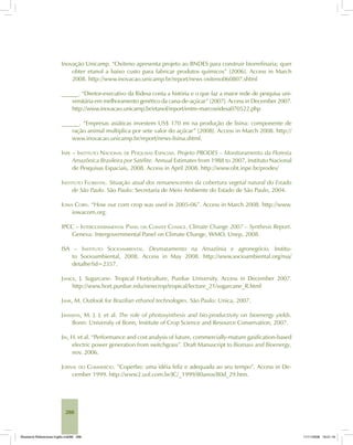 288
Inovação Unicamp. “Oxiteno apresenta projeto ao BNDES para construir biorrefinaria; quer
obter etanol a baixo custo para fabricar produtos químicos” [2006]. Access in March
2008. http://www.inovacao.unicamp.br/report/news oxiteno060807.shtml
______. “Diretor-executivo da Ridesa conta a história e o que faz a maior rede de pesquisa uni-
versitária em melhoramento genético da cana-de-açúcar” [2007]. Access in December 2007.
http://www.inovacao.unicamp.br/etanol/report/entre-marcosridesa070522.php
______. “Empresas asiáticas investem US$ 170 mi na produção de lisina: componente de
ração animal multiplica por sete valor do açúcar” [2008]. Access in March 2008. http://
www.inovacao.unicamp.br/report/news-lisina.shtml.
INPE – INSTITUTO NACIONAL DE PESQUISAS ESPACIAIS. Projeto PRODES – Monitoramento da Floresta
Amazônica Brasileira por Satélite. Annual Estimates from 1988 to 2007, Instituto Nacional
de Pesquisas Espaciais, 2008. Access in April 2008. http://www.obt.inpe.br/prodes/
INSTITUTO FLORESTAL. Situação atual dos remanescentes da cobertura vegetal natural do Estado
de São Paulo. São Paulo: Secretaria de Meio Ambiente do Estado de São Paulo, 2004.
IOWA CORN. “How our corn crop was used in 2005-06”. Access in March 2008. http://www.
iowacorn.org.
IPCC – INTERGOVERNMENTAL PANEL ON CLIMATE CHANGE. Climate Change 2007 – Synthesis Report.
Geneva: Intergovernmental Panel on Climate Change, WMO, Unep, 2008.
ISA – INSTITUTO SOCIOAMBIENTAL. Desmatamento na Amazônia e agronegócio. Institu-
to Socioambiental, 2008. Access in May 2008. http://www.socioambiental.org/nsa/
detalhe?id=2357.
JANICK, J. Sugarcane. Tropical Horticulture, Purdue University. Access in December 2007.
http://www.hort.purdue.edu/newcrop/tropical/lecture_21/sugarcane_R.html
JANK, M. Outlook for Brazilian ethanol technologies. São Paulo: Unica, 2007.
JANSSENS, M. J. J. et al. The role of photosynthesis and bio-productivity on bioenergy yields.
Bonn: University of Bonn, Institute of Crop Science and Resource Conservation, 2007.
JIN, H. et al. “Performance and cost analysis of future, commercially-mature gasification-based
electric power generation from switchgrass”. Draft Manuscript to Biomass and Bioenergy,
nov. 2006.
JORNAL DO COMMERCIO. “Coperbo: uma idéia feliz e adequada ao seu tempo”. Access in De-
cember 1999. http://www2.uol.com.br/JC/_1999/80anos/80d_29.htm.
Bioetanol-Referencias-Inglês.ind288 288Bioetanol-Referencias-Inglês.ind288 288 11/11/2008 16:21:1611/11/2008 16:21:16
 