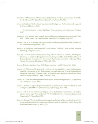 289
JORNALCANA. “Alltech reúne 400 produtores do Brasil e do mundo e anuncia início de ativida-
des de fábrica de U$ 25 milhões no Paraná”. JornalCana, 8.9.2005.
JOSEPH JR., H. Ethanol fuel: vehicular application technology. São Paulo: Anfavea, Energy and
Environment Division, 2005.
______. Flex fuel technology in Brazil. São Paulo: Anfavea, Energy and Environment Division,
2007.
JUERGENS, I. “Can biofuels make a significant contribution to sustainable energy supply?”. Bio-
fuels – Global Issues, The Foundation for Science and Technology, May 2007.
JUNGINGER, M. et al. “A growing role: opportunities, challenges and pitfalls of the biofuels tra-
de”. Renewable Energy World, 2007.
KARLSSON, M. Integrated forest biorefinery. Latin America European Union Biofuels Research
Workshop, Campinas , 2007.
KEESE, W. J. Transition from methyl tertiary-butyl ether to ethanol in California. Washington:
(Chairman of California Energy Commission), Congress of the United States, House of
Representatives, Committee on Government Reform, Subcommittee on Energy Policy,
Natural Resources and Regulatory Affairs, Jul. 2003.
KOISUMI, T. Biofuel policies in Asia. “FAO Expert Meetings 5 and 6”, Roma, Feb. 2008.
LAMONICA, H. M. Potencial de geração de excedentes de energia elétrica a partir da biodigestão
da vinhaça. Presented at the “VI Congresso Internacional sobre Geração Distribuída de
Energia no Meio Rural – Agrener 2006” (6th
International Congress on Distributed Power
Generation in Rural Areas) , Nipe, Unicamp, 2006.
LANDELL, M. “ProCana – O Programa Cana-de-Açúcar do Instituto Agronômico”. O Agronômi-
co, Campinas, v. 55 (1), 2003.
LARSON, E. D. et al. “Large-scale gasification-based co-production of fuels and electricity from
switchgrass”. Draft Manuscript to Biomass and Bioenergy, Mar. 2006.
LARSON, E. D. et al. Gasification based liquid fuels and electricity from biomass with carbon
capture and storage. Presented at the “IV Annual Conference on Carbon Capture and
Sequestration”, Alexandria, 2005.
LARSON, E. D. et al. “A review of biomass integrated-gasifier/gas turbine combined cycle tech-
nology and its application in sugarcane industries, with an analysis for Cuba”. Energy for
Sustainable Development, v. V (1), 2001.
Bioetanol-Referencias-Inglês.ind289 289Bioetanol-Referencias-Inglês.ind289 289 11/11/2008 16:21:1611/11/2008 16:21:16
 