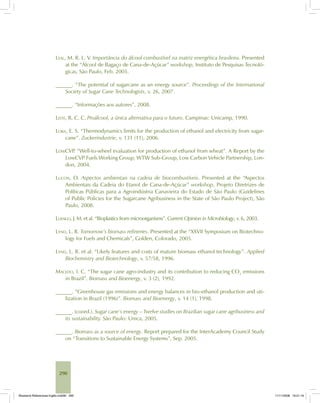 290
LEAL, M. R. L. V. Importância do álcool combustível na matriz energética brasileira. Presented
at the “Álcool de Bagaço de Cana-de-Açúcar” workshop, Instituto de Pesquisas Tecnoló-
gicas, São Paulo, Feb. 2005.
______. “The potential of sugarcane as an energy source”. Proceedings of the International
Society of Sugar Cane Technologists, v. 26, 2007.
______. “Informações aos autores”, 2008.
LEITE, R. C. C. Proálcool, a única alternativa para o futuro. Campinas: Unicamp, 1990.
LORA, E. S. “Thermodynamics limits for the production of ethanol and electricity from sugar-
cane”. Zuckerindustrie, v. 131 (11), 2006.
LOWCVP. “Well-to-wheel evaluation for production of ethanol from wheat”. A Report by the
LowCVP Fuels Working Group, WTW Sub-Group, Low Carbon Vehicle Partnership, Lon-
don, 2004.
LUCON, O. Aspectos ambientais na cadeia de biocombustíveis. Presented at the “Aspectos
Ambientais da Cadeia do Etanol de Cana-de-Açúcar” workshop, Projeto Diretrizes de
Políticas Públicas para a Agroindústria Canavieira do Estado de São Paulo (Guidelines
of Public Policies for the Sugarcane Agribusiness in the State of São Paulo Project), São
Paulo, 2008.
LUENGO, J. M. et al. “Bioplastics from microorganisms”. Current Opinion in Microbiology, v. 6, 2003.
LYND, L. R. Tomorrow’s biomass refineries. Presented at the “XXVII Symposium on Biotechno-
logy for Fuels and Chemicals”, Golden, Colorado, 2005.
LYND, L. R. et al. “Likely features and costs of mature biomass ethanol technology”. Applied
Biochemistry and Biotechnology, v. 57/58, 1996.
MACEDO, I. C. “The sugar cane agro-industry and its contribution to reducing CO2
emissions
in Brazil”. Biomass and Bioenergy, v. 3 (2), 1992.
______. “Greenhouse gas emissions and energy balances in bio-ethanol production and uti-
lization in Brazil (1996)”. Biomass and Bioenergy, v. 14 (1), 1998.
______. (coord.). Sugar cane’s energy – Twelve studies on Brazilian sugar cane agribusiness and
its sustainability. São Paulo: Unica, 2005.
______. Biomass as a source of energy. Report prepared for the InterAcademy Council Study
on “Transitions to Sustainable Energy Systems”, Sep. 2005.
Bioetanol-Referencias-Inglês.ind290 290Bioetanol-Referencias-Inglês.ind290 290 11/11/2008 16:21:1611/11/2008 16:21:16
 