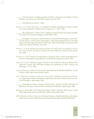 291
______. “Cana-de-açúcar e energia renováveis no Brasil: a perspectiva tecnológica”. Revista
Opiniões, special issue on renewable energies, Apr.-Jun. 2007.
______. “Informações aos autores”, 2008.
MACEDO, I. C. & HORTA NOGUEIRA, L. A. “Balanço de energia na produção de açúcar e álcool
nas usinas cooperadas”. Boletim Técnico Copersucar, v. 31/85, 1985.
______. “Biocombustíveis”. Cadernos NAE 2, Brasília, Centro de Gestão de Estudos Estratégi-
cos e Núcleo de Assuntos Estratégicos (CGEE/NAE), 2005.
______. Tecnologia e ciência para o desenvolvimento sustentável da bioenergia em São Paulo:
cana-de-açúcar e outros vetores bioenergéticos. Document prepared for the “Comissão
Especial de Bioenergia do Estado de São Paulo” (Special Bioenergy Commission of the
State of São Paulo), São Paulo, Aug. 2007.
MACEDO, I. C. et al. Balanço das emissões de gases do efeito estufa na produção e no uso
do etanol no Brasil. São Paulo: Secretaria do Meio Ambiente, Governo de São Paulo,
Apr. 2004.
MACEDO, I. C. et al. Geração de energia elétrica e de gás de síntese a partir de gaseificação de
biomassa. Funcamp/Unicamp-Nipe/LH2 and Petrobras/Cenpes-Finep, Nov. 2006.
MACEDO, I. C. et al. “Greenhouse gases emissions in the production and use of ethanol from
sugarcane in Brazil: The 2005/2006 averages and a prediction for 2020”. Biomass and
Bioenergy, v. 32 (4), 2008.
MANDIOCA BRASILEIRA. “Sistema de Informações Agroindustriais da Mandioca Brasileira”. Access
in March 2008. http://www.mandioca.agr.br
MAPA – MINISTÉRIO DA AGRICULTURA, PECUÁRIA E ABASTECIMENTO. Balanço nacional de cana-de-açú-
car e agroenergia. Brasília: Ministério da Agricultura, Pecuária e Abastecimento, Secreta-
ria de Produção e Agroenergia, 2007.
______. Cronologia da mistura carburante (álcool anidro – gasolina). Brasília: Ministério da
Agricultura, Pecuária e Abastecimento, Secretaria de Produção e Agroenergia, 2008.
MARTINOT, E. Renewables 2007 Global Status Report. REN21 Network, 2007. Access in April
2008. http://www.martinot.info/RE2007_Global_Status_Report.pdf.
MCT – MINISTÉRIO DE CIÊNCIA E TECNOLOGIA. Mudanças climáticas. Ministério de Ciência e Tecnologia,
2008. Access in March 2008. http://www.mct.gov.br/index.php/content/view/3881.html
Bioetanol-Referencias-Inglês.ind291 291Bioetanol-Referencias-Inglês.ind291 291 11/11/2008 16:21:1611/11/2008 16:21:16
 