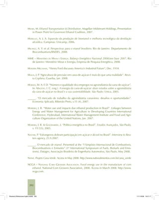292
MEARS, M. Ethanol Transportation & Distribution. Magellan Midstream Holdings, Presentation
in Power Point for Governors Ethanol Coalition, 2007.
MEIRELLES, A. J. A. Expansão da produção de bioetanol e melhoria tecnológica da destilação
alcoólica. Campinas: Unicamp, 2006.
MILANEZ, A. Y. et al. Perspectivas para o etanol brasileiro. Rio de Janeiro: Departamento de
Biocombustíveis/BNDES, 2008.
MME – MINISTÉRIO DE MINAS E ENERGIA. Balanço Energético Nacional 2008/ano base 2007. Rio
de Janeiro: Ministério Minas e Energia, Empresa de Pesquisa Energética, 2008.
MODERN MECHANIX, “Henry Ford discusses America’s Industrial Future”, Dec. 1934.
MOLIN, J. P. “Agricultura de precisão em cana-de-açúcar é mais do que uma realidade”. Revis-
ta Coplana, Guariba, Jan. 2008.
MORAES, M. A. F. D. “Número e qualidade dos empregos na agroindústria da cana-de-açúcar”.
In: MACEDO, I. C. (org.). A energia da cana-de-açúcar: doze estudos sobre a agroindústria
da cana-de-açúcar no Brasil e a sua sustentabilidade. São Paulo: Unica, 2005.
______. “O mercado de trabalho da agroindústria canavieira: desafios e oportunidades”.
Economia Aplicada, Ribeirão Preto, v.11 (4), 2007.
MOREIRA, J. R. “Water use and impacts due ethanol production in Brazil”. Linkages between
Energy and Water Management for Agriculture in Developing Countries International
Conference, Hyderabad, International Water Management Institute and Food and Agri-
culture Organization of the United Nations, Jan. 2007.
MOREIRA, J. R. & GOLDEMBERG, J. “Política energética no Brasil”. Estudos Avançados, São Paulo,
v. 19 (55), 2005.
NASTARI, P. “Estrangeiros dobram participação em açúcar e álcool no Brasil”. Interview to Reu-
ters agency, 25.9.2007.
______. O mercado de etanol. Presented at the “I Simpósio Internacional de Combustíveis,
Biocombustíveis e Emissões” (1st
International Symposium of Fuels, Biofuels and Emis-
sions), Datagro, Associação Brasileira de Engenharia Automotiva, São Paulo, May 2008.
NATIVE. Projeto Cana Verde. Access in May 2008. http://www.nativealimentos.com.br/cana_verde
NCGA – NATIONAL CORN GROWERS ASSOCIATION. Fossil energy use in the manufacture of corn
ethanol. National Corn Growers Association, 2008. Access in March 2008. http://www.
ncga.com.
Bioetanol-Referencias-Inglês.ind292 292Bioetanol-Referencias-Inglês.ind292 292 11/11/2008 16:21:1711/11/2008 16:21:17
 