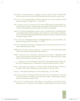 293
NEIVA EMBRAER. Aeronave Ipanema – Vantagens do motor a álcool. Access in March 2008.
http://www.aeroneiva.com.br/site/content/produtos/produtos_ipanema_vant_alc.asp.
NGUYEN, T. L. T. et al. “Energy balance and GHG-abatement cost of cassava utilization for fuel
ethanol in Thailand”. Energy Policy, v. 35 (9), 2007.
NIST – NATIONAL INSTITUTE OF STANDARDS AND TECHNOLOGY. White paper on internationally com-
patible biofuels standards. National Institute of Standards and Technology, 2008. Access
in March 2008. http://www.nist.gov/public_affairs/biofuels_report.pdf.
NONATO, R. V. Plástico biodegradável a partir de açúcar. Presented at the “V Workshop Inter-
nacional Brasil-Japão em Biocombustível, Meio Ambiente e Novos Produtos da Biomas-
sa” (5th
International Brazil-Japan Workshop on Biofuel, Environment and New Biomass
Products), Campinas, 2007.
NONATO, R. V. et al. “Integrated production of biodegradable plastic, sugar and ethanol”. Ap-
plied Microbiology and Biotechnology, v. 57, 2001.
NOVOZYMES. Fuel ethanol production: technological and environmental improvements. Novo-
zymes & BBI International, 2002.
NYBOT – NEW YORK BOARD OF TRADE. Sugar prices – Contract No. 11. New York Board of Trade,
2008. Access in January 2008. http://www.nybot.com/.
OCDE – ORGANIZAÇÃO PARA A COOPERAÇÃO E DESENVOLVIMENTO ECONÔMICO. Agricultural market
impacts of future growth in the production of biofuels. Paris: Organização para a Coope-
ração e Desenvolvimento Econômico, 2007a.
______. Economic survey of the European Union 2007: reforming agricultural and trade sup-
port. Paris: Organização para a Cooperação e Desenvolvimento Econômico, 2007b.
OLADE – ORGANIZACIÓN LATINOAMERICANA DE ENERGÍA. Sistema de Informaciones Económicas y
Energéticas (SIEE). Quito: Organización Latinoamericana de Energía, 2006.
ONDREY, G. “The path to biorefineries”. Chemical Engineering, v. 113 (4), 2006.
ORBITAL ENGINE COMPANY. A literature review based assessment on the impacts of a 10% and
20% ethanol gasoline fuel blend on non-automotive engines. Orbital Engine Company,
report for Environment Australia, 2002.
ORTOLAN, M. C. A. Relacionamento entre indústrias e fornecedores: mercado atual e futuro.
Presented at the “I Congresso de Tecnologia na Cadeia Produtiva em Mato Grosso do
Bioetanol-Referencias-Inglês.ind293 293Bioetanol-Referencias-Inglês.ind293 293 11/11/2008 16:21:1711/11/2008 16:21:17
 